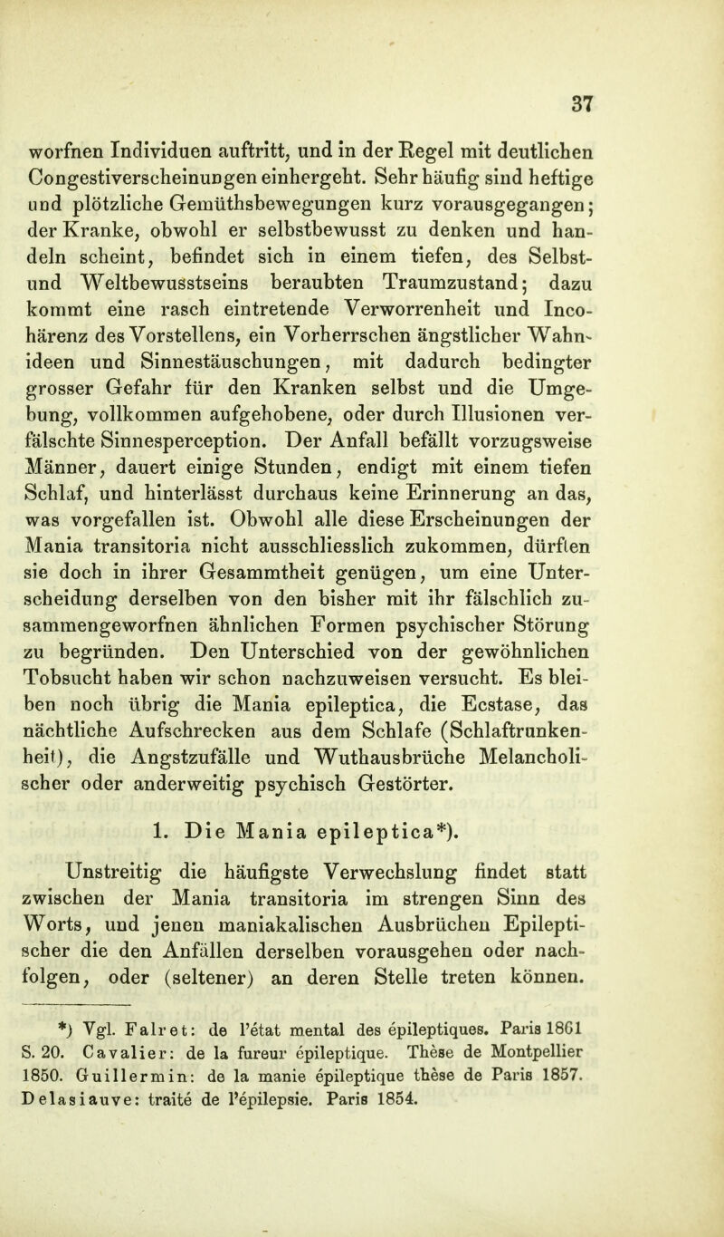 worfnen Individuen auftritt, und in der Regel mit deutlichen Congestiverscheinungen einhergeht. Sehr häufig sind heftige und plötzliche Gemüthsbewegungen kurz vorausgegangen; der Kranke, obwohl er selbstbewusst zu denken und han- deln scheint, befindet sich in einem tiefen, des Selbst- und Weltbewusstseins beraubten Traumzustand; dazu kommt eine rasch eintretende Verworrenheit und Inco- härenz des Vorstellens, ein Vorherrschen ängstlicher Wahn- ideen und Sinnestäuschungen, mit dadurch bedingter grosser Gefahr für den Kranken selbst und die Umge- bung, vollkommen aufgehobene, oder durch Illusionen ver- fälschte Sinnesperception. Der Anfall befällt vorzugsweise Männer, dauert einige Stunden, endigt mit einem tiefen Schlaf, und hinterlässt durchaus keine Erinnerung an das, was vorgefallen ist. Obwohl alle diese Erscheinungen der Mania transitoria nicht ausschliesslich zukommen, dürften sie doch in ihrer Gesammtheit genügen, um eine Unter- scheidung derselben von den bisher mit ihr fälschlich zu- sammengeworfnen ähnlichen Formen psychischer Störung zu begründen. Den Unterschied von der gewöhnlichen Tobsucht haben wir schon nachzuweisen versucht. Es blei- ben noch übrig die Mania epileptica, die Ecstase, das nächtliche Aufschrecken aus dem Schlafe (Schlaftrunken- heit), die Angstzufälle und Wuthausbrüche Melancholi- scher oder anderweitig psychisch Gestörter. 1. Die Mania epileptica*). Unstreitig die häufigste Verwechslung findet statt zwischen der Mania transitoria im strengen Sinn des Worts, und jenen maniakalischen Ausbrüchen Epilepti- scher die den Anfällen derselben vorausgehen oder nach- folgen, oder (seltener) an deren Stelle treten können. *) Vgl. Fair et: de Petat mental des epileptiques. Paria 1861 S. 20. Cavalier: de la fureur epileptique. These de Montpellier 1850. Guillermin: de la manie epileptique these de Paris 1857. Delasiauve: traite de l'epilepsie. Paris 1854.