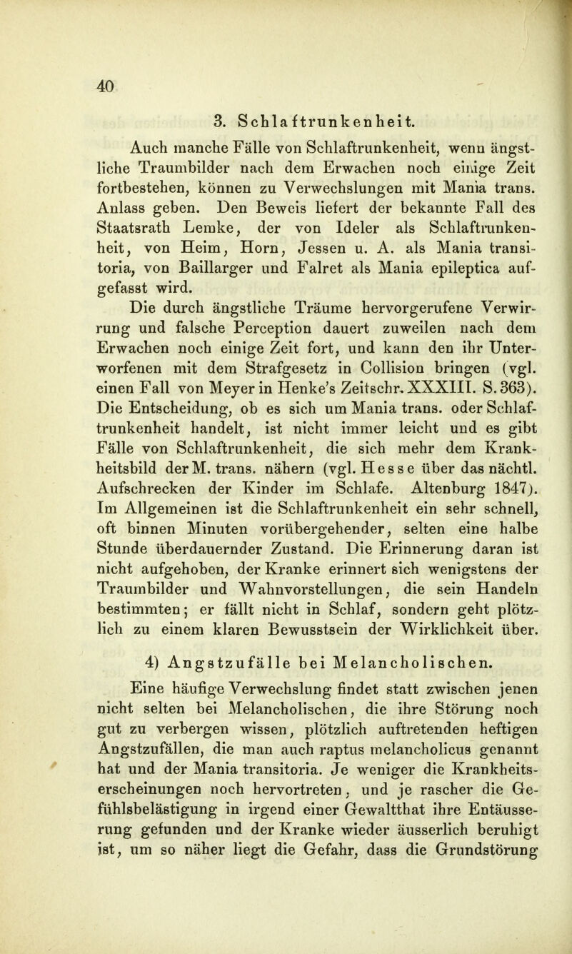 3. Schlaftrunkenheit. Auch manche Fälle von Schlaftrunkenheit, wenn ängst- liche Traumbilder nach dem Erwachen noch einige Zeit fortbestehen, können zu Verwechslungen mit Mania trans. Anlass geben. Den Beweis liefert der bekannte Fall des Staatsrath Lemke, der von Ideler als Schlaftrunken- heit, von Heim, Horn, Jessen u. A. als Mania transi- toria, von Baillarger und Falret als Mania epileptica auf- gefasst wird. Die durch ängstliche Träume hervorgerufene Verwir- rung und falsche Perception dauert zuweilen nach dem Erwachen noch einige Zeit fort, und kann den ihr Unter- worfenen mit dem Strafgesetz in Collision bringen (vgl. einen Fall von Meyer in Henke's Zeitschr, XXXIII. S.363). Die Entscheidung, ob es sich um Mania trans. oder Schlaf- trunkenheit handelt, ist nicht immer leicht und es gibt Fälle von Schlaftrunkenheit, die sich mehr dem Krank- heitsbild der M. trans. nähern (vgl. Hesse über das nächtl. Aufschrecken der Kinder im Schlafe. Altenburg 1847). Im Allgemeinen ist die Schlaftrunkenheit ein sehr schnell, oft binnen Minuten vorübergehender, selten eine halbe Stunde überdauernder Zustand. Die Erinnerung daran ist nicht aufgehoben, der Kranke erinnert sich wenigstens der Traumbilder und Wahnvorstellungen, die sein Handeln bestimmten; er fällt nicht in Schlaf, sondern geht plötz- lich zu einem klaren Bewusstsein der Wirklichkeit über. 4) Angstzufälle bei Melancholischen. Eine häufige Verwechslung findet statt zwischen jenen nicht selten bei Melancholischen, die ihre Störung noch gut zu verbergen wissen, plötzlich auftretenden heftigen Angstzufällen, die man auch raptus melancholicus genannt hat und der Mania transitoria. Je weniger die Krankheits- erscheinungen noch hervortreten, und je rascher die Ge- fühlsbelästigung in irgend einer Gewaltthat ihre Entäusse- rung gefunden und der Kranke wieder äusserlich beruhigt ist, um so näher liegt die Gefahr, dass die Grundstörung