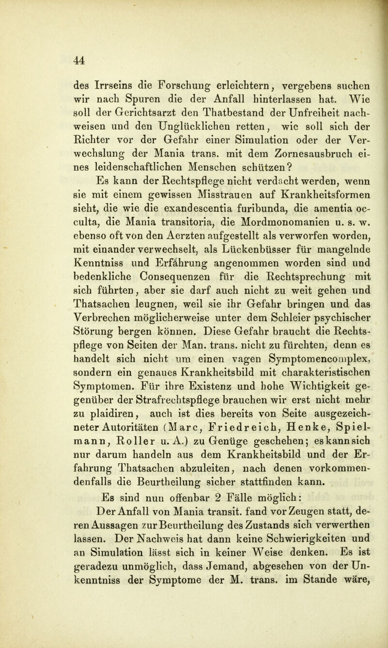 des Irrseins die Forschung erleichtern, vergebens suchen wir nach Spuren die der Anfall hinterlassen hat. Wie soll der Gerichtsarzt den Thatbestand der Unfreiheit nach- weisen und den Unglücklichen retten, wie soll sich der Richter vor der Gefahr einer Simulation oder der Ver- wechslung der Mania trans. mit dem Zornesausbruch ei- nes leidenschaftlichen Menschen schützen? Es kann der Rechtspflege nicht verdacht werden, wenn sie mit einem gewissen Misstrauen auf Krankheitsformen sieht, die wie die exandescentia furibunda, die amentia oc- culta, die Mania transitoria, die Mordmonomanien u. s. w. ebenso oft von den Aerzten aufgestellt als verworfen worden, mit einander verwechselt, als Lückenbüsser für mangelnde Kenntniss und Erfährung angenommen worden sind und bedenkliche Consequenzen für die Rechtsprechung mit sich führten, aber sie darf auch nicht zu weit gehen und Thatsachen leugnen, weil sie ihr Gefahr bringen und das Verbrechen möglicherweise unter dem Schleier psychischer Störung bergen können. Diese Gefahr braucht die Rechts- pflege von Seiten der Man. trans. nicht zu fürchten, denn es handelt sich nicht um einen vagen Symptomencomplex, sondern ein genaues Krankheitsbild mit charakteristischen Symptomen. Für ihre Existenz und hohe Wichtigkeit ge- genüber der Strafrechtspflege brauchen wir erst nicht mehr zu plaidiren, auch ist dies bereits von Seite ausgezeich- neter Autoritäten (Marc, Friedreich, Henke, Spiel- mann, Roller u.A.) zu Genüge geschehen; es kann sich nur darum handeln aus dem Krankheitsbild und der Er- fahrung Thatsachen abzuleiten, nach denen vorkommen- denfalls die Beurtheilung sicher stattfinden kann. Es sind nun offenbar 2 Fälle möglich: Der Anfall von Mania transit. fand vor Zeugen statt, de- ren Aussagen zur Beurtheilung desZustands sich verwerthen lassen. Der Nachweis hat dann keine Schwierigkeiten und an Simulation lässt sich in keiner Weise denken. Es ist geradezu unmöglich, dass Jemand, abgesehen von der Un- kenntniss der Symptome der M. trans. im Stande wäre,