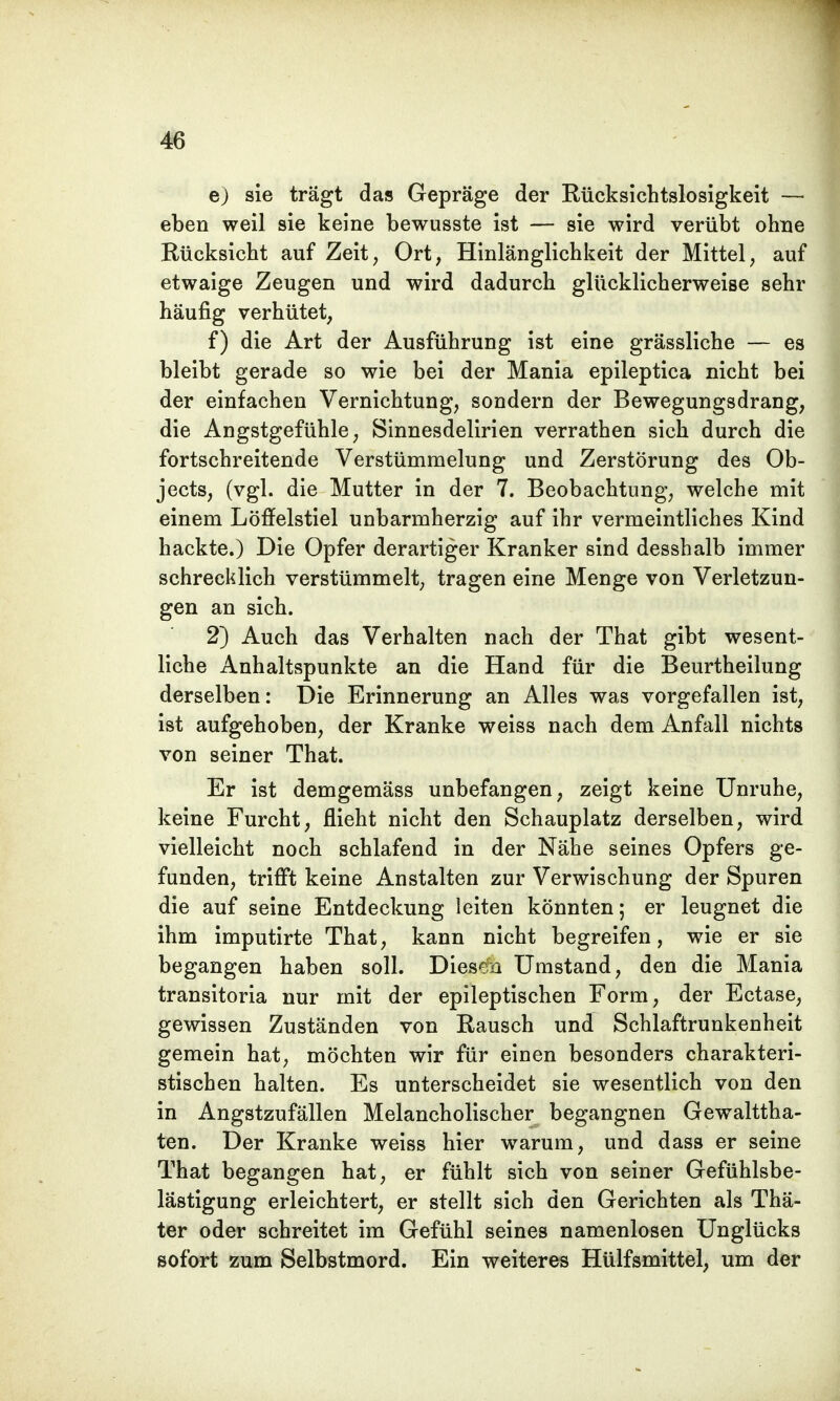 e) sie trägt das Gepräge der Rücksichtslosigkeit — eben weil sie keine bewusste ist — sie wird verübt ohne Rücksicht auf Zeit, Ort, Hinlänglichkeit der Mittel, auf etwaige Zeugen und wird dadurch glücklicherweise sehr häufig verhütet, f) die Art der Ausführung ist eine grässliche — es bleibt gerade so wie bei der Mania epileptica nicht bei der einfachen Vernichtung, sondern der Bewegungsdrang, die Angstgefühle, Sinnesdelirien verrathen sich durch die fortschreitende Verstümmelung und Zerstörung des Ob- jects, (vgl. die Mutter in der 7. Beobachtung, welche mit einem Löffelstiel unbarmherzig auf ihr vermeintliches Kind hackte.) Die Opfer derartiger Kranker sind desshalb immer schrecklich verstümmelt, tragen eine Menge von Verletzun- gen an sich. 2) Auch das Verhalten nach der That gibt wesent- liche Anhaltspunkte an die Hand für die Beurtheilung derselben: Die Erinnerung an Alles was vorgefallen ist, ist aufgehoben, der Kranke weiss nach dem Anfall nichts von seiner That. Er ist demgemäss unbefangen, zeigt keine Unruhe, keine Furcht, flieht nicht den Schauplatz derselben, wird vielleicht noch schlafend in der Nähe seines Opfers ge- funden, trifft keine Anstalten zur Verwischung der Spuren die auf seine Entdeckung leiten könnten; er leugnet die ihm imputirte That, kann nicht begreifen, wie er sie begangen haben soll. Diesen Umstand, den die Mania transitoria nur mit der epileptischen Form, der Ectase, gewissen Zuständen von Rausch und Schlaftrunkenheit gemein hat, möchten wir für einen besonders charakteri- stischen halten. Es unterscheidet sie wesentlich von den in Angstzufällen Melancholischer begangnen Gewaltta- ten. Der Kranke weiss hier warum, und dass er seine That begangen hat, er fühlt sich von seiner Gefühlsbe- lästigung erleichtert, er stellt sich den Gerichten als Thä- ter oder schreitet im Gefühl seines namenlosen Unglücks sofort zum Selbstmord. Ein weiteres Hülfsmittel, um der