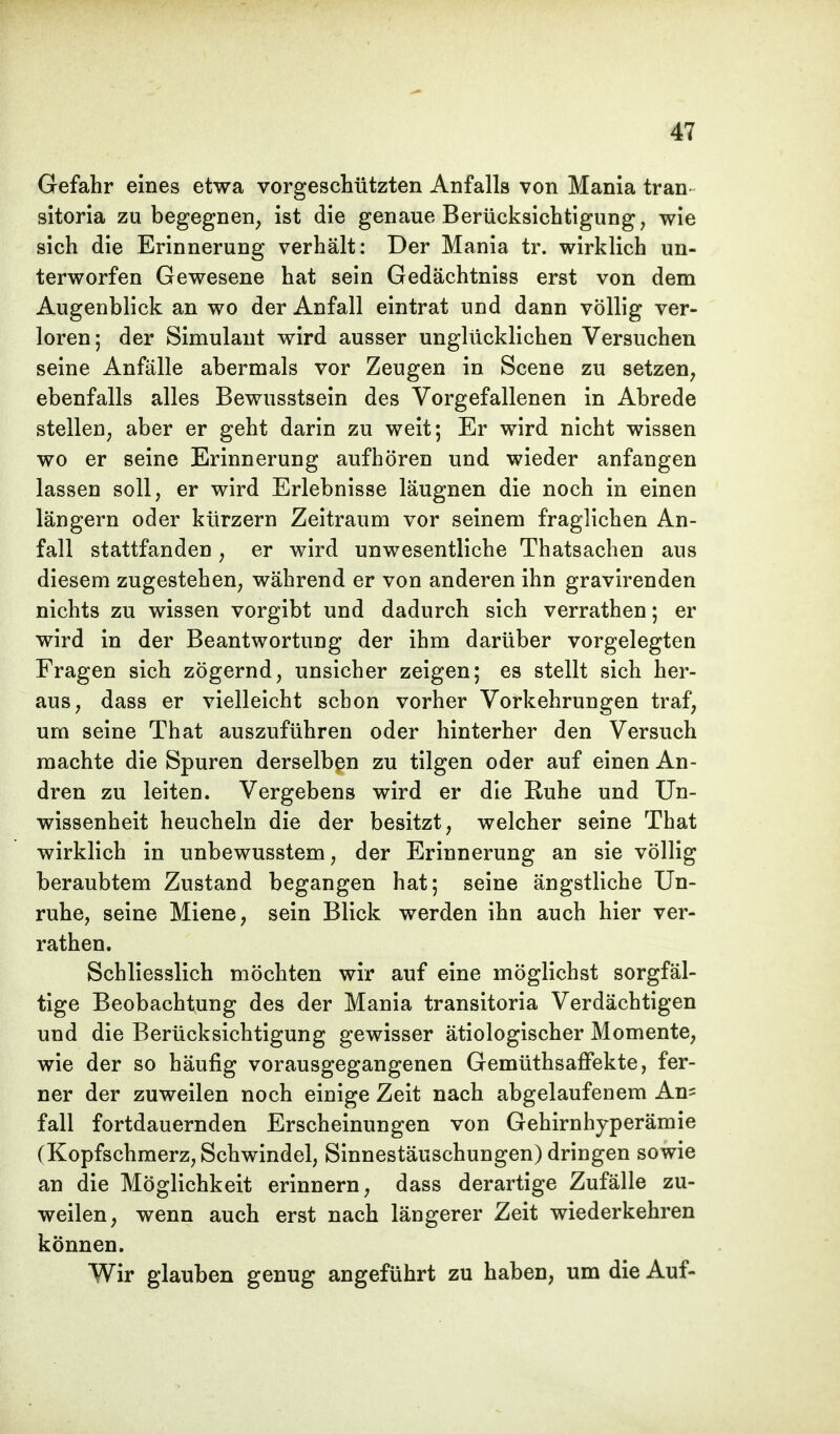Gefahr eines etwa vorgeschützten Anfalls von Mania tran sitoria zu begegnen, ist die genaue Berücksichtigung, wie sich die Erinnerung verhält: Der Mania tr. wirklich un- terworfen Gewesene hat sein Gedächtniss erst von dem Augenblick an wo der Anfall eintrat und dann völlig ver- loren • der Simulant wird ausser unglücklichen Versuchen seine Anfälle abermals vor Zeugen in Scene zu setzen, ebenfalls alles Bewusstsein des Vorgefallenen in Abrede stellen, aber er geht darin zu weit; Er wird nicht wissen wo er seine Erinnerung aufhören und wieder anfangen lassen soll, er wird Erlebnisse läugnen die noch in einen längern oder kürzern Zeitraum vor seinem fraglichen An- fall stattfanden, er wird unwesentliche Thatsachen aus diesem zugestehen, während er von anderen ihn gravirenden nichts zu wissen vorgibt und dadurch sich verrathen; er wird in der Beantwortung der ihm darüber vorgelegten Fragen sich zögernd, unsicher zeigen; es stellt sich her- aus, dass er vielleicht schon vorher Vorkehrungen traf, um seine That auszuführen oder hinterher den Versuch machte die Spuren derselben zu tilgen oder auf einen An- dren zu leiten. Vergebens wird er die Ruhe und Un- wissenheit heucheln die der besitzt, welcher seine That wirklich in unbewusstem, der Erinnerung an sie völlig beraubtem Zustand begangen hat; seine ängstliche Un- ruhe, seine Miene, sein Blick werden ihn auch hier ver- rathen. Schliesslich möchten wir auf eine möglichst sorgfäl- tige Beobachtung des der Mania transitoria Verdächtigen und die Berücksichtigung gewisser ätiologischer Momente, wie der so häufig vorausgegangenen Gemüthsaffekte, fer- ner der zuweilen noch einige Zeit nach abgelaufenem An= fall fortdauernden Erscheinungen von Gehirnhyperämie (Kopfschmerz, Schwindel, Sinnestäuschungen) dringen sowie an die Möglichkeit erinnern, dass derartige Zufälle zu- weilen, wenn auch erst nach längerer Zeit wiederkehren können. Wir glauben genug angeführt zu haben, um die Auf-