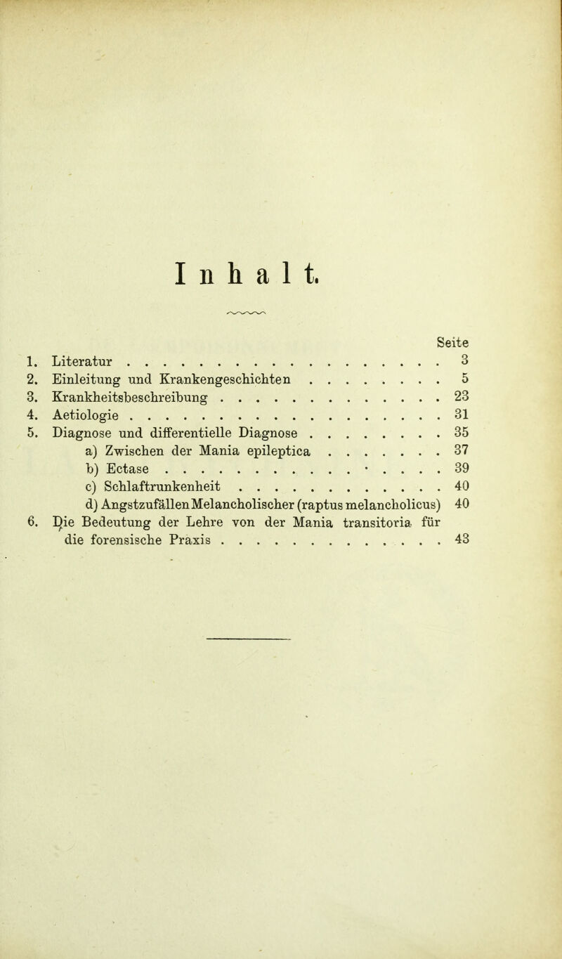 Inhalt. Seite 1. Literatur 3 2. Einleitung und Krankengeschichten 5 3. Krankheitsbeschreibung 23 4. Aetiologie 31 5. Diagnose und differentielle Diagnose 35 a) Zwischen der Mania epileptica 37 b) Ectase • .... 39 c) Schlaftrunkenheit 40 d) Angstzufällen Melancholischer (raptus melancholicus) 40 6. T)ie Bedeutung der Lehre von der Mania transitoria für die forensische Praxis 43