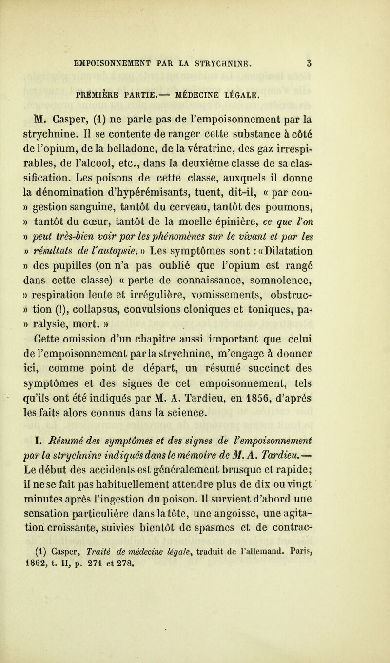 PREMIÈRE PARTIE.— MÉDECINE LÉGALE. M. Casper, (1) ne parle pas de l'empoisonnement par la strychnine. Il se contente déranger cette substance à côté de l'opium, de la belladone, de la vératrine, des gaz irrespi- rables, de l'alcool, etc., dans la deuxième classe de sa clas- sification. Les poisons de cette classe, auxquels il donne la dénomination d'hypérémisants, tuent, dit-il, « par con- » gestion sanguine, tantôt du cerveau, tantôt des poumons, » tantôt du cœur, tantôt de la moelle épinière, ce que Von )) peut très-bien voir par les phénomènes sur le vivant et par les » résultats de Vautopsie. » Les symptômes sont : « Dilatation » des pupilles (on n'a pas oublié que l'opium est rangé dans cette classe) « perte de connaissance, somnolence, » respiration lente et irrégulière, vomissements, obstruc- » tion (!), collapsus, convulsions cloniques et toniques, pa- » ralysie, mort, n Cette omission d'un chapitre aussi important que celui de l'empoisonnement parla strychnine, m'engage à donner ici, comme point de départ, un résumé succinct des symptômes et des signes de cet empoisonnement, tels qu'ils ont été indiqués par M. A. Tardieu, en 1856, d'après les faits alors connus dans la science. I. Résumé des symptômes et des signes de l'empoisonnement parla strychnine indiqués dans le mémoire de M. A. Tardieu.— Le début des accidents est généralement brusque et rapide; il ne se fait pas habituellement attendre plus de dix ou vingt minutes après l'ingestion du poison. Il survient d'abord une sensation particulière dans la tête, une angoisse, une agita- tion croissante, suivies bientôt de spasmes et de contrac- (1) Casper, Traité de médecine légale, traduit de l'allemand. Paris, 1862, t. II, p. 271 et 278.