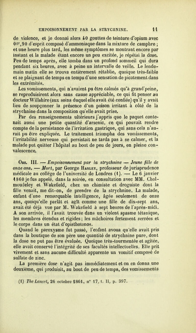 de violence, et je donnai alors 40 gouttes de teinture d'opium avec 0sr,90 d'esprit composé d'ammoniaque dans la mixture de camphre ; et une heure plus tard, les même symptômes se montrant encore par instant et la malade étant encore un peu excitée, je répétai la dose. Peu de temps après, elle tomba dans un profond sommeil qui dura pendant six heures, avec à peine un intervalle de veille. Le lende- main matin elle se trouva entièrement rétablie, quoique très-faible et se plaignant de temps en temps d'une sensation de picotement dans les extrémités. Les vomissements, qui n'avaient pu être calmés qu'à grand'peine, se reproduisirent alors sans cause appréciable, ce qui fit penser au docteur Willshire (aux soins duquel elle avait été confiée) qu'il y avait lieu de soupçonner la présence d'un poison irritant à côté de la strychnine dans la composition qu'elle avait prise. Par des renseignements ultérieurs j'appris que le paquet conte- nait aussi une petite quantité d'arsenic, ce qui pouvait rendre compte de la persistance de l'irritation gastrique, qui sans cela n'au- rait pu être expliquée. Le traitement triompha des vomissements, l'irritabilité nerveuse qui persistait ne tarda pas à se calmer, et la malade put quitter l'hôpital au bout de peu de jours, en pleine con- valescence. Obs. III. — Empoisonnement par la strychnine — Jeune fille de onze ans. — Mort, par George Harley, professeur de jurisprudence médicale au collège de l'université de Londres (4 ). — Le 6 janvier 4 860 je fus appelé, dans la soirée, en consultation avec MM. Chol- moudeley et Wakefield, chez un chimiste et droguiste dont la fille venait, me dit-on, de prendre de la strychnine. La malade, enfant d'une remarquable intelligence, âgée seulement de onze ans, quoiqu'elle parlât et agît comme une fille de dix-sept ans, avait été déjà vue par M. Wakefield à sept heures de l'après-midi. A son arrivée, il l'avait trouvée dans un violent spasme tétanique, les membres étendus et rigides ; les mâchoires fortement serrées et le corps dans un état d'opisthotonos. Quand le paroxysme fut passé, l'enfant avoua qu'elle avait pris dans la boutique de son père une quantité de strychnine pure, dont la dose ne put pas être évaluée. Quoique très-tourmentée et agitée, elle avait conservé l'intégrité de ses facultés intellectuelles. Elle prit vivement et sans aucune difficulté apparente un vomitif composé de sulfate de zinc. La première dose n'agit pas immédiatement et on en donna une deuxième, qui produisit, au bout de peu de temps, des vomissements