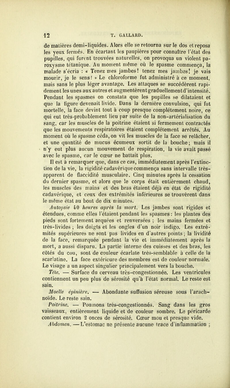 de matières demi-liquides. Alors elle se retourna sur le dos et reposa les yeux fermés. En écartant les paupières pour connaître l'état des pupilles, qui furent trouvées naturelles, on provoqua un violent pa- roxysme tétanique. Au moment même où le spasme commença, la malade s'écria : « Tenez mes jambes! tenez mes jambes! je vais mourir, je le sens! » Le chloroforme fut administré à ce moment, mais sans le plus léger avantage. Les attaques se succédèrent rapi- dement les unes aux autres et augmentèrent graduellementd'intensité. Pendant les spasmes on constata que les pupilles se dilataient et que la figure devenait livide. Dans la dernière convulsion, qui fut mortelle, la face devint tout à coup presque complètement noire, ce qui eut très-probablement lieu par suite de la non-artérialisation du sang, car les muscles de la poitrine étaient si fermement contractés que les mouvements respiratoires étaient complètement arrêtés. Au moment où le spasme céda, on vit les muscles de la face se relâcher, et une quantité de mucus écumeux sortit de la bouche; mais il n'y eut plus aucun mouvement de respiration, la vie avait passé avec le spasme, car le cœur ne battait plus. Il est à remarquer que, dans ce cas, immédiatement après l'extinc- tion de la vie, la rigidité cadavérique commença sans intervalle très- apparent de flaccidité musculaire. Cinq minutes après la cessation du dernier spasme, et alors que le corps était entièrement chaud, les muscles des mains et des bras étaient déjà en état de rigidité cadavérique, et ceux des extrémités inférieures se trouvèrent dans le même état au bout de dix minutes. Autopsie 40 heures après la mort. Les jambes sont rigides et étendues, comme elles l'étaient pendant les spasmes: les plantes des pieds sont fortement arquées et renversées ; les mains fermées et très-livides ; les doigts et les ongles d'un noir indigo. Les extré- mités supérieures ne sont pas livides en d'autres points ; la lividité de la face, remarquée pendant la vie et immédiatement après la mort, a aussi disparu. La partie interne des cuisses et des bras, les côtés du cou, sont de couleur écarlate très-semblable à celle de la scarlatine. La face extérieure des membres est de couleur normale. Le visage a un aspect singulier principalement vers la bouche. Tête. — Surface du cerveau très-congestionnée. Les ventricules contiennent un peu plus de sérosité qu'à l'état normal. Le reste est sain. Moelle épinière. — Abondante suffusion séreuse sous l'arach- noïde. Le reste sain. Poitrine. — Poumons très-congestionnés. Sang dans les gros vaisseaux, entièrement liquide et de couleur sombre. Le péricarde contient environ 2 onces de sérosité. Cœur mou et presque vide. Abdomen. —L'estomac ne présente aucune trace d'inflammation ;