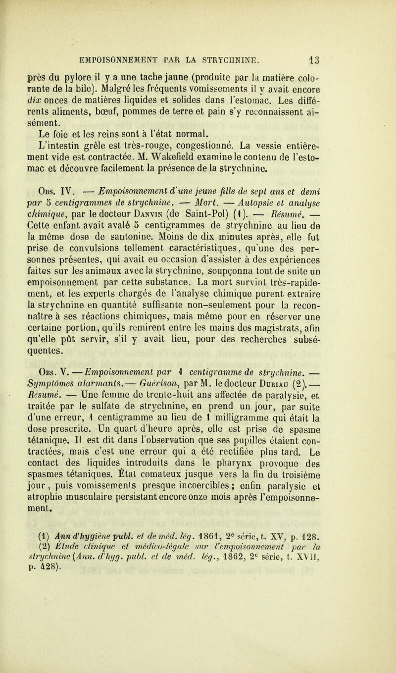 près du pylore il y a une tache jaune (produite par la matière colo- rante de la bile). Malgré les fréquents vomissements il y avait encore dix onces de matières liquides et solides dans l'estomac. Les diffé- rents aliments, bœuf, pommes de terre et pain s'y reconnaissent ai- sément. Le foie et les reins sont à l'état normal. L'intestin grêle est très-rouge, congestionné. La vessie entière- ment vide est contractée. M. Wakefield examine le contenu de l'esto- mac et découvre facilement la présence de la strychnine. Obs. IV. — Empoisonnement d'une jeune fille de sept ans et demi par 5 centigrammes de strychnine. — Mort. — Autopsie et analyse chimique, par le docteur Danvin (de Saint~Pol) (1). — Résumé. — Cette enfant avait avalé 5 centigrammes de strychnine au lieu de la même dose de santonine. Moins de dix minutes après, elle fut prise de convulsions tellement caractéristiques, qu'une des per- sonnes présentes, qui avait eu occasion d'assister à des expériences faites sur les animaux avec la strychnine, soupçonna tout de suite un empoisonnement par cette substance. La mort survint très-rapide- ment, et les experts chargés de l'analyse chimique purent extraire la strychnine en quantité suffisante non-seulement pour la recon- naître à ses réactions chimiques, mais même pour en réserver une certaine portion, qu'ils remirent entre les mains des magistrats, afin qu'elle pût servir, s'il y avait lieu, pour des recherches subsé- quentes. Obs. V.—Empoisonnement par \ centigramme de strychnine. — Symptômes alarmants.— Guérison, parM. le docteur Duriau (2).— Résumé. — Une femme de trente-huit ans affectée de paralysie, et traitée par le sulfate de strychnine, en prend un jour, par suite d'une erreur, \ centigramme au lieu de 1 milligramme qui était la dose prescrite. Un quart d'heure après, elle est prise de spasme tétanique. Il est dit dans l'observation que ses pupilles étaient con- tractées, mais c'est une erreur qui a été rectifiée plus tard. Le contact des liquides introduits dans le pharynx provoque des spasmes tétaniques. État comateux jusque vers la fin du troisième jour, puis vomissemenls presque incoercibles ; enfin paralysie et atrophie musculaire persistant encore onze mois après l'empoisonne- ment. (1) Ann d'hygiène publ. et deméd. lég. 1861, 2e série, t. XV, p. 128. (2) Étude clinique et médico-légale sur l'empoisonnement par la strychnine (Ann. dhyg. publ. et de rnéd. lég., 1862, 2e série, t. XVII, p. 428).