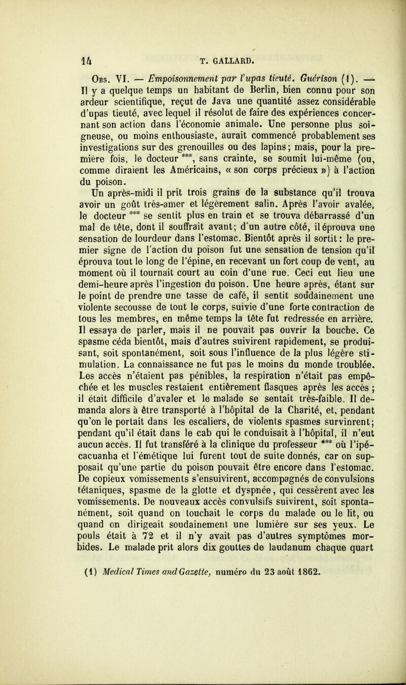 Obs. VI. — Empoisonnement par Vupas tieuté. Guérison (I). — Il y a quelque temps un habitant de Berlin, bien connu pour son ardeur scientifique, reçut de Java une quantité assez considérable d'upas tieuté, avec lequel il résolut de faire des expériences concer- nant son action dans l'économie animale. Une personne plus soi- gneuse, ou moins enthousiaste, aurait commencé probablement ses investigations sur des grenouilles ou des lapins ; mais, pour la pre- mière fois, le docteur ***, sans crainte, se soumit lui-même (ou, comme diraient les Américains, «son corps précieux») à l'action du poison. Un après-midi il prit trois grains de la substance qu'il trouva avoir un goût très-amer et légèrement salin. Après l'avoir avalée, le docteur *** se sentit plus en train et se trouva débarrassé d'un mal de tête, dont il souffrait avant; d'un autre côté, il éprouva une sensation de lourdeur dans l'estomac. Bientôt après il sortit : le pre- mier signe de l'action du poison fut une sensation de tension qu'il éprouva tout le long de l'épine, en recevant un fort coup de vent, au moment où il tournait court au coin d'une rue. Ceci eut lieu une demi-heure après l'ingestion du poison. Une heure après, étant sur le point de prendre une tasse de café, il sentit soudainement une violente secousse de tout le corps, suivie d'une forte contraction de tous les membres, en même temps la tête fut redressée en arrière. Il essaya de parler, mais il ne pouvait pas ouvrir la bouche. Ce spasme céda bientôt, mais d'autres suivirent rapidement, se produi- sant, soit spontanément, soit sous l'influence de la plus légère sti- mulation. La connaissance ne fut pas le moins du monde troublée. Les accès n'étaient pas pénibles, la respiration n'était pas empê- chée et les muscles restaient entièrement flasques après les accès ; il était difficile d'avaler et le malade se sentait très-faible. Il de- manda alors à être transporté à l'hôpital de la Charité, et, pendant qu'on le portait dans les escaliers, de violents spasmes survinrent; pendant qu'il était dans le cab qui le conduisait à l'hôpital, il n'eut aucun accès. Il fut transféré à la clinique du professeur *** où l'ipé- cacuanha et l'émétique lui furent tout de suite donnés, car on sup- posait qu'une partie du poison pouvait être encore dans l'estomac. De copieux vomissements s'ensuivirent, accompagnés de convulsions tétaniques, spasme de la glotte et dyspnée, qui cessèrent avec les vomissements. De nouveaux accès convulsifs suivirent, soit sponta- nément, soit quand on touchait le corps du malade ou le lit, ou quand on dirigeait soudainement une lumière sur ses yeux. Le pouls était à 72 et il n'y avait pas d'autres symptômes mor- bides. Le malade prit alors dix gouttes de laudanum chaque quart (1) Médical Times and Gazette, numéro du 23 août 1862.