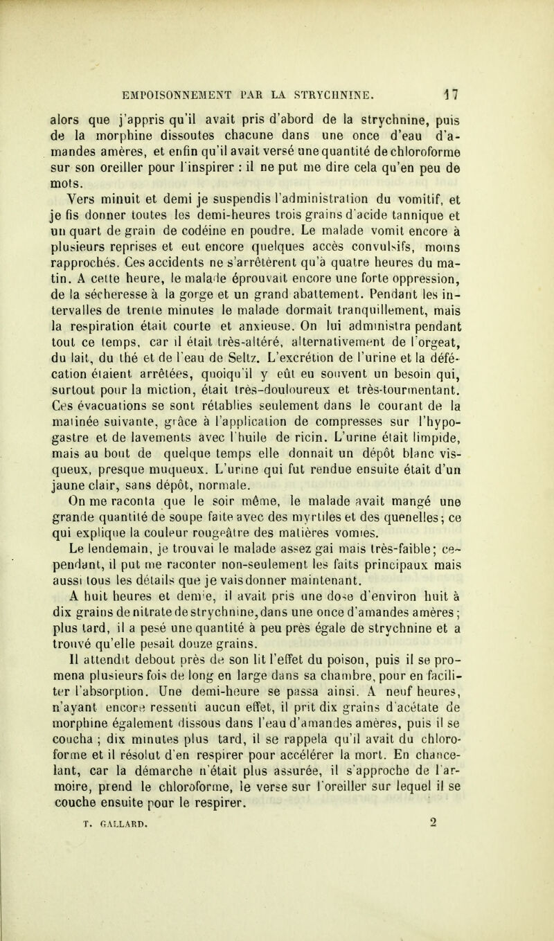 alors que j'appris qu'il avait pris d'abord de la strychnine, puis de la morphine dissoutes chacune dans une once d'eau d'a- mandes amères, et enfin qu'il avait versé une quantité de chloroforme sur son oreiller pour l'inspirer : il ne put me dire cela qu'en peu de mots. Vers minuit et demi je suspendis l'administration du vomitif, et je fis donner toutes les demi-heures trois grains d'acide tannique et un quart de grain de codéine en poudre. Le malade vomit encore à plusieurs reprises et eut encore quelques accès convuhifs, moins rapprochés. Ces accidents ne s'arrêtèrent qu'à quatre heures du ma- tin. A cette heure, le malade éprouvait encore une forte oppression, de la sécheresse à la gorge et un grand abattement. Pendant les in- tervalles de trente minutes le malade dormait tranquillement, mais la respiration était courte et anxieuse. On lui administra pendant tout ce temps, car il était très-altéré, alternativement de Torgeat, du lait, du thé et de l'eau de Seltz. L'excrétion de l'urine et la défé- cation étaient arrêtées, quoiqu'il y eût eu souvent un besoin qui, surtout pour la miction, était très-douloureux et très-tourmentant. Ces évacuations se sont rétablies seulement dans le courant de la matinée suivante, grâce à l'application de compresses sur l'hypo- gastre et de lavements avec l'huile de ricin. L'urine était limpide, mais au bout de quelque temps elle donnait un dépôt blanc vis- queux, presque muqueux. L'urine qui fut rendue ensuite était d'un jaune clair, sans dépôt, normale. On me raconta que le soir même, le malade avait mangé une grande quantité de soupe faite avec des myrtiles et des quenelles ; ce qui explique la couleur rougeâtre des matières vomies. Le lendemain, je trouvai le malade assez gai mais très-faible; ce- pendant, il put me raconter non-seulement les faits principaux mais aussi tous les détails que je vaisdonner maintenant. A huit heures et denve, il avait pris une dose d'environ huit à dix grainsdenitratedestrychnine,dans une once d'amandes amères; plus tard, il a pesé une quantité à peu près égale de strychnine et a trouvé qu'elle pesait douze grains. Il attendit debout près de son lit l'effet du poison, puis il se pro- mena plusieurs fois de long en large dans sa chambre, pour en facili- ter l'absorption. Une demi-heure se passa ainsi. A neuf heures, n'ayant encore ressenti aucun effet, il prit dix grains d'acétate de morphine également dissous dans l'eau d'amandes amères, puis il se coucha ; dix minutes plus tard, il se rappela qu'il avait du chloro- forme et il résolut d'en respirer pour accélérer la mort. En chance- lant, car la démarche n'était plus assurée, il s'approche de l'ar- moire, prend le chloroforme, le verse sur l'oreiller sur lequel il se couche ensuite pour le respirer. T. GAILLARD. 2