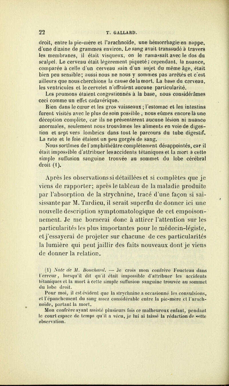 droit, entre la pie-mère et l'arachnoïde, une hémorrhagieen nappe, d'une dizaine de grammes environ. Le sang avait transsudé à travers les membranes, il était visqueux, on le ramassait avec le dos du scalpel. Le cerveau était légèrement piqueté; cependant, la nuance, comparée à celle d'un cerveau sain d'un sujet du même âge, était bien peu sensible; aussi nous ne nous y sommes pas arrêtés et c'est ailleurs que nous cherchions la cause de la mort. La base du cerveau, les ventricules et le cervelet n'offraient aucune particularité. Les poumons étaient congestionnés à la base, nous considérâmes ceci comme un effet cadavérique. Rien dans le cœur et les gros vaisseaux ; l'estomac et les intestins furent visités avec le plus de soin possible , nous eûmes encore là une déception complète, car ils ne présentèrent aucune lésion ni nuance anormales, seulement nous trouvâmes les aliments en voie de diges- tion et sept vers lombrics dans tout le parcours du tube digestif. La rate et le foie étaient un peu gorgés de sang. Nous sortîmes de l'amphithéâtre complètement désappointés, car il était impossible d'attribuer lesaccidents tétaniques et la mort a cette simple suffusion sanguine trouvée au sommet du lobe cérébral droit (1). Après les observations si détaillées et si complètes que je viens de rapporter; après le tableau de la maladie produite par l'absorption de la strychnine, tracé d'une façon si sai- sissante par M. Tardieu, il serait superflu de donner ici une nouvelle description symptomatologique de cet empoison- nement. Je me bornerai donc à attirer l'attention sur les particularités les plus importantes pour le médecin-légiste, et j'essayerai de projeter sur chacune de ces particularités la lumière qui peut jaillir des faits nouveaux dont je viens de donner la relation. (1) Note de M. Bouchard. — Je crois mon confrère Foucteau dans Terreur, lorsqu'il dit qu'il était impossible d'attribuer les accidents tétaniques et la mort à cette simple suffusion sanguine trouvée au sommet du lobe droit. Pour moi, il est évident que la strychnine a occasionné les convulsions, et l'épanchement du sang assez considérable entre la pie-mère et l'arach- noïde, partant la mort. Mon confrère ayant assisté plusieurs fois ce malheureux enfant, pendant le court espace de temps qu'il a vécu, je lui ai laissé la rédaction dp. *ette observation.