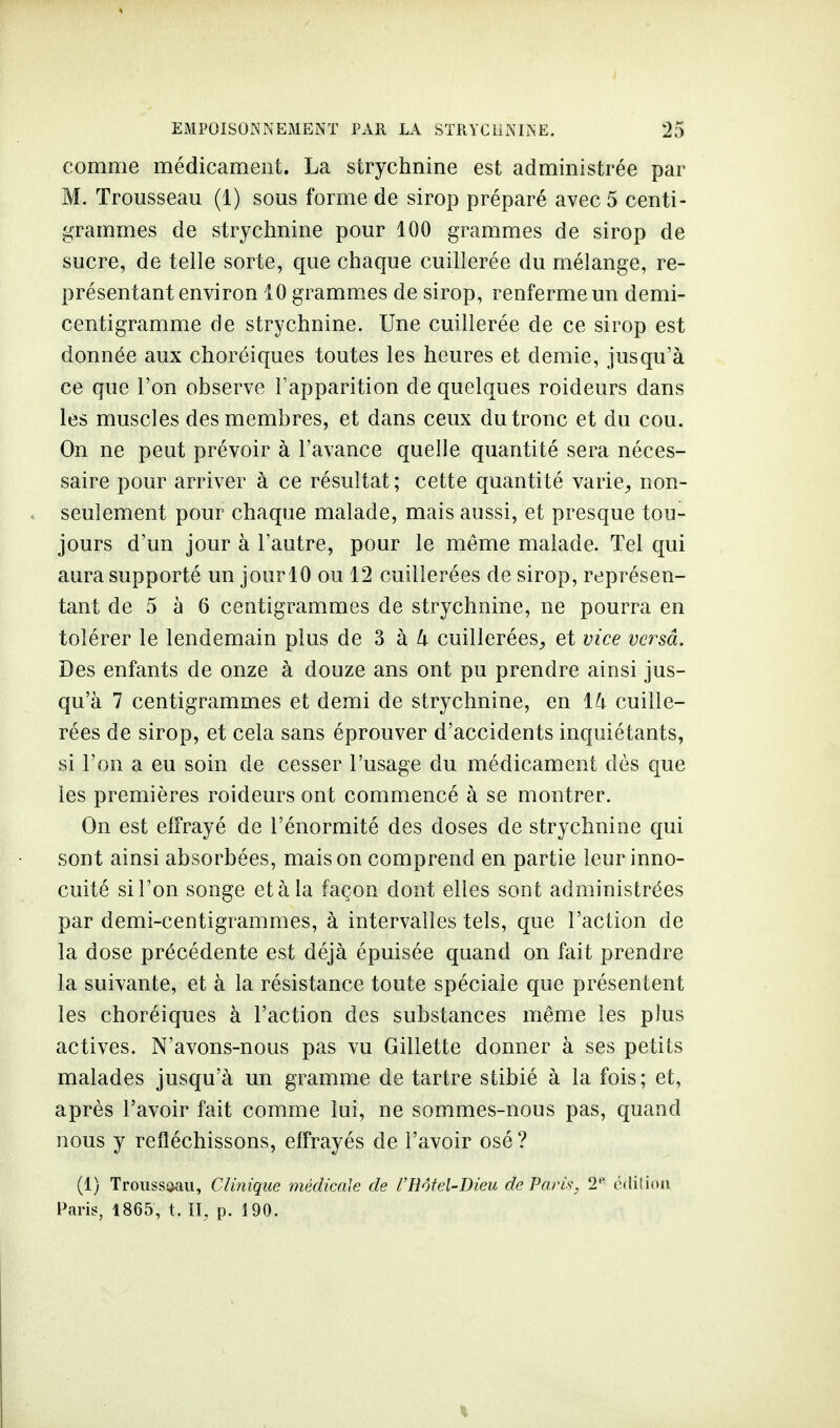 comme médicament. La strychnine est administrée par M. Trousseau (1) sous forme de sirop préparé avec 5 centi- grammes de strychnine pour 100 grammes de sirop de sucre, de telle sorte, que chaque cuillerée du mélange, re- présentant environ 10 grammes de sirop, renferme un demi- centigramme de strychnine. Une cuillerée de ce sirop est donnée aux choréiques toutes les heures et demie, jusqu'à ce que l'on observe l'apparition de quelques roideurs dans les muscles des membres, et dans ceux du tronc et du cou. On ne peut prévoir à l'avance quelle quantité sera néces- saire pour arriver à ce résultat ; cette quantité varie, non- seulement pour chaque malade, mais aussi, et presque tou- jours d'un jour à l'autre, pour le même malade. Tel qui aura supporté un jour 10 ou 12 cuillerées de sirop, représen- tant de 5 à 6 centigrammes de strychnine, ne pourra en tolérer le lendemain plus de 3 à k cuillerées, et vice versa. Des enfants de onze à douze ans ont pu prendre ainsi jus- qu'à 7 centigrammes et demi de strychnine, en ïk cuille- rées de sirop, et cela sans éprouver d'accidents inquiétants, si l'on a eu soin de cesser l'usage du médicament dès que les premières roideurs ont commencé à se montrer. On est effrayé de l'énormité des doses de strychnine qui sont ainsi absorbées, maison comprend en partie leur inno- cuité si l'on songe et à la façon dont elles sont administrées par demi-centigrammes, à intervalles tels, que l'action de la dose précédente est déjà épuisée quand on fait prendre la suivante, et à la résistance toute spéciale que présentent les choréiques à l'action des substances même les plus actives. N'avons-nous pas vu Gillette donner à ses petits malades jusqu'à un gramme de tartre stibié à la fois; et, après l'avoir fait comme lui, ne sommes-nous pas, quand nous y refléchissons, effrayés de l'avoir osé ? (1) Troussaau, Clinique médicale de l'Hôtel-Dieu de Paris, 2e édition Paris, 1865, t. II, p. 190.