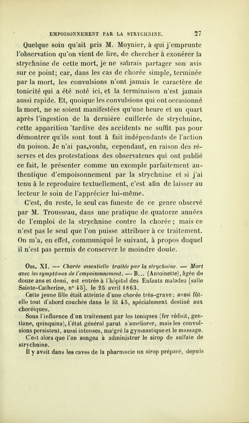 Quelque soin qu'ait pris M. Moynier, à qui j'emprunte l'observation qu'on vient de lire, de chercher à exonérer la strychnine de cette mort, je ne salirais partager son avis sur ce point; car, dans les cas de chorée simple, terminée par la mort, les convulsions n'ont jamais le caractère de tonicité qui a été noté ici, et la terminaison n'est jamais aussi rapide. Et, quoique les convulsions qui ont occasionné la mort, ne se soient manifestées qu'une heure et un quart après l'ingestion de la dernière cuillerée de strychnine, cette apparition 'tardive des accidents ne suffit pas pour démontrer qu'ils sont tout à fait indépendants de l'action du poison. Je n'ai pas.voulu, cependant, en raison des ré- serves et des protestations des observateurs qui ont publié ce fait, le présenter comme un exemple parfaitement au- thentique d'empoisonnement par la strychnine et si j'ai tenu à le reproduire textuellement, c'est afin de laisser au lecteur le soin de l'apprécier lui-même. C'est, du reste, le seul cas funeste de ce genre observé par M. Trousseau, dans une pratique de quatorze années de l'emploi de la strychnine contre la chorée ; mais ce n'est pas le seul que l'on puisse attribuer à ce traitement. On m'a, en effet, communiqué le suivant, à propos duquel il n'est pas permis de conserver le moindre doute. Obs. XI. — Chorée essentielle traitée par la strychnine. — Mort avec les symptômes de l'empoisonnement. — B... (Antoinette), âgée de douze ans et demi, est entrée à l'hôpital des Enfants malades (salle Sainte-Catherine, n° 45), le 25 avril 4 863. Cette jeune fille était atteinte d'une chorée très-grave; aussi fût- elle tout d'abord couchée dans le lit 45, spécialement destiné aux choréiques. Sous l'influence d'un traitement par les toniques (fer réduit, gen- tiane, quinquina), l'état général parut s'améliorer, mais les convul- sions persistent, aussi intenses, malgré la gymnastique et le massage. C'est alors que l'on songea à administrer le sirop de sulfate de strychnine. Il y avait dans les caves de la pharmacie un sirop préparé, depuis