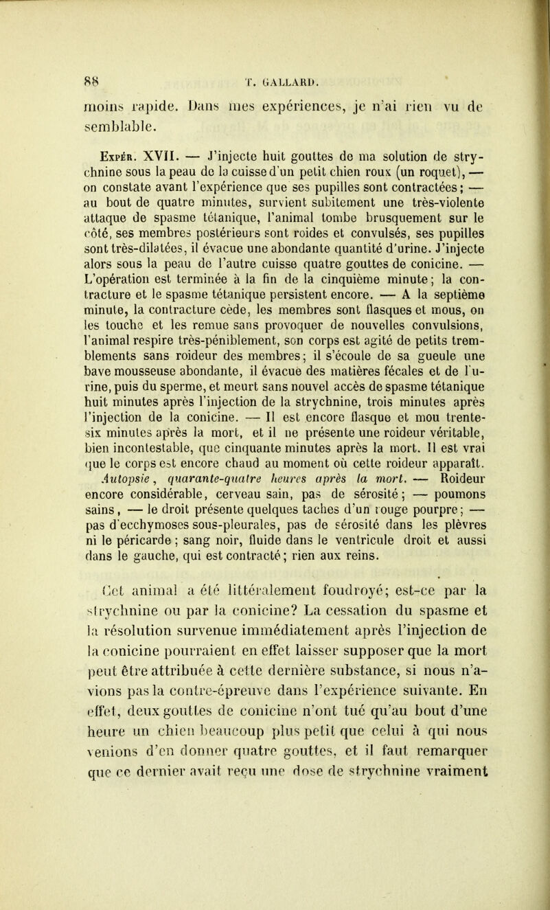 T. G ALLA Ri». moins rapide. Dans mes expériences, je n'ai rien vu de semblable. Expér. XVÏI. — J'injecte huit gouttes de ma solution de stry- chnine sous la peau de la cuisse d'un petit chien roux (un roquet), — on constate avant l'expérience que ses pupilles sont contractées; — au bout de quatre minutes, survient subitement une très-violente attaque de spasme tétanique, l'animal tombe brusquement sur le côté, ses membres postérieurs sont roides et convulsés, ses pupilles sont très-dilatées, il évacue une abondante quantité d'urine. J'injecte alors sous la peau de l'autre cuisse quatre gouttes de conicine. — L'opération est terminée à la fin de la cinquième minute ; la con- tracture et le spasme tétanique persistent encore. — A la septième minute, la contracture cède, les membres sont flasques et mous, on les touche et les remue sans provoquer de nouvelles convulsions, l'animal respire très-péniblement, son corps est agité de petits trem- blements sans roideur des membres; il s'écoule de sa gueule une bave mousseuse abondante, il évacue des matières fécales et de l'u- rine, puis du sperme, et meurt sans nouvel accès de spasme tétanique huit minutes après l'injection de la strychnine, trois minutes après l'injection de la conicine. — Il est encore flasque et mou trente- six minutes après la mort, et il ne présente une roideur véritable, bien incontestable, que cinquante minutes après la mort. Il est vrai que le corps est encore chaud au moment où cette roideur apparaît. Autopsie, quarante-quatre heures après la mort, —- Roideur encore considérable, cerveau sain, pas de sérosité; — poumons sains, — le droit présente quelques taches d'un rouge pourpre; — pas d'ecchymoses sous-pleurales, pas de sérosité dans les plèvres ni le péricarde ; sang noir, fluide dans le ventricule droit et aussi dans le gauche, qui est contracté ; rien aux reins. Cet animal a été littéralement foudroyé; est-ce par la strychnine ou par la conicine? La cessation du spasme et la résolution survenue immédiatement après l'injection de la conicine pourraient en effet laisser supposer que la mort peut être attribuée à cette dernière substance, si nous n'a- vions pas la contre-épreuve dans l'expérience suivante. En effet, deux gouttes de conicine n'ont tué qu'au bout d'une heure un chien beaucoup plus petit que celui à qui nous venions d'en donner quatre gouttes, et il faut remarquer que ce dernier avait reçu une dose de strychnine vraiment