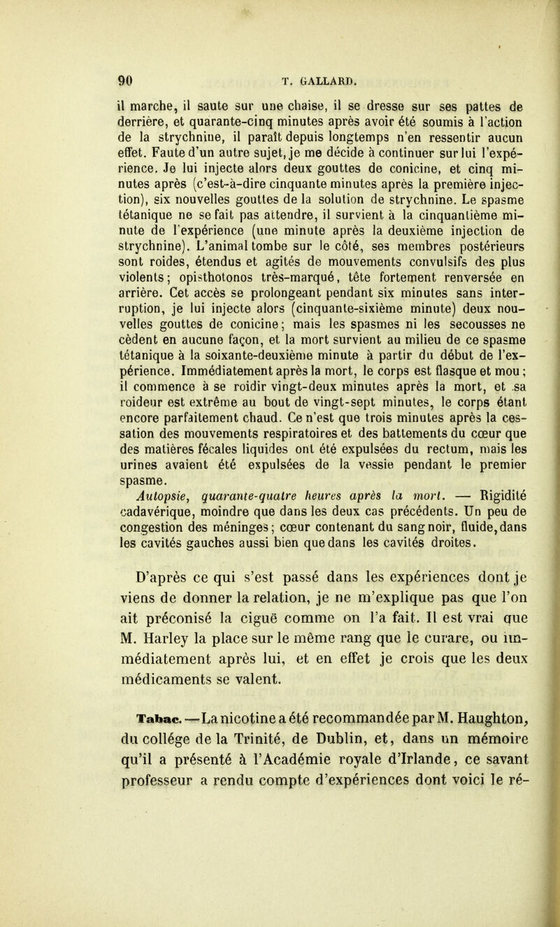 il marche, il saute sur une chaise, il se dresse sur ses pattes de derrière, et quarante-cinq minutes après avoir été soumis à l'action de la strychnine, il paraît depuis longtemps n'en ressentir aucun effet. Faute d'un autre sujet, je me décide à continuer sur lui l'expé- rience. Je lui injecte alors deux gouttes de conicine, et cinq mi- nutes après (c'est-à-dire cinquante minutes après la première injec- tion), six nouvelles gouttes de la solution de strychnine. Le spasme tétanique ne se fait pas attendre, il survient à la cinquantième mi- nute de l'expérience (une minute après la deuxième injection de strychnine). L'animal tombe sur le côté, ses membres postérieurs sont roides, étendus et agités de mouvements convulsifs des plus violents; opisthotonos très-marqué, tête fortement renversée en arrière. Cet accès se prolongeant pendant six minutes sans inter- ruption, je lui injecte alors (cinquante-sixième minute) deux nou- velles gouttes de conicine ; mais les spasmes ni les secousses ne cèdent en aucune façon, et la mort survient au milieu de ce spasme tétanique à la soixante-deuxième minute à partir du début de l'ex- périence. Immédiatement après la mort, le corps est flasque et mou ; il commence à se roidir vingt-deux minutes après la mort, et .sa roideur est extrême au bout de vingt-sept minutes, le corps étant encore parfaitement chaud. Ce n'est que trois minutes après la ces- sation des mouvements respiratoires et des battements du cœur que des matières fécales liquides ont été expulsées du rectum, mais les urines avaient été expulsées de la vessie pendant le premier spasme. Autopsie, quarante-quatre heures après la mort. — Rigidité cadavérique, moindre que dans les deux cas précédents. Un peu de congestion des méninges; cœur contenant du sang noir, fluide, dans les cavités gauches aussi bien que dans les cavités droites. D'après ce qui s'est passé dans les expériences dont je viens de donner la relation, je ne m'explique pas que l'on ait préconisé la ciguë comme on l'a fait. Il est vrai que M. Harley la place sur le même rang que le curare, ou im- médiatement après lui, et en effet je crois que les deux médicaments se valent. Tabac. -—La nicotine a été recommandée par M. Haughton, du collège delà Trinité, de Dublin, et, dans un mémoire qu'il a présenté à l'Académie royale d'Irlande, ce savant professeur a rendu compte d'expériences dont voici le ré-