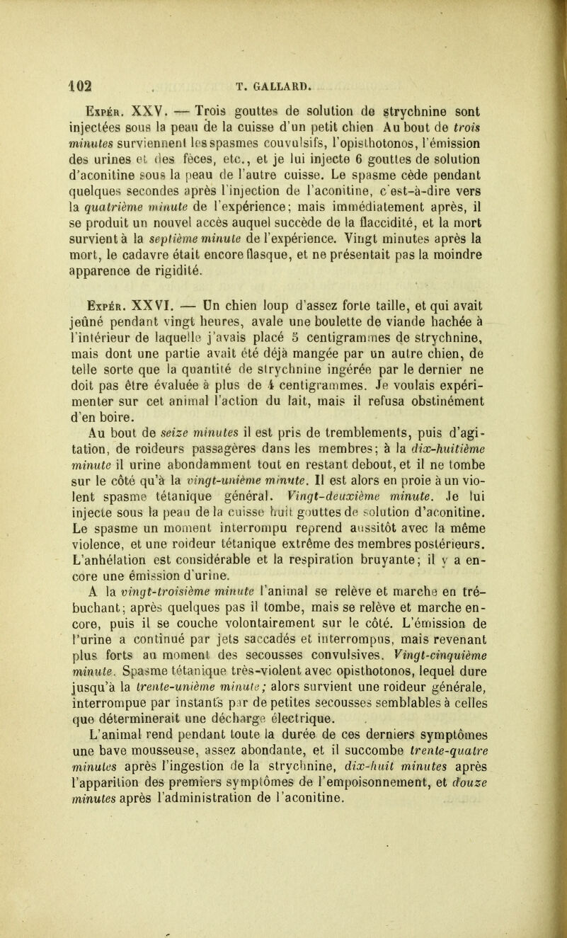 Expér. XXV. — Trois gouttes de solution de strychnine sont injectées sous la peau de la cuisse d'un petit chien Au bout de trois minutes surviennent les spasmes couvulsifs, l'opisthotonos, l'émission des urines et des fèces, etc., et je lui injecte 6 gouttes de solution d'aconitine sous la peau de l'autre cuisse. Le spasme cède pendant quelques secondes après l'injection de l'aconitine, c'est-à-dire vers la quatrième minute de l'expérience; mais immédiatement après, il se produit un nouvel accès auquel succède de la flaccidité, et la mort survient à la septième minute de l'expérience. Vingt minutes après la mort, le cadavre était encore flasque, et ne présentait pas la moindre apparence de rigidité. Expér. XXVI. — Un chien loup d'assez forte taille, et qui avait jeûné pendant vingt heures, avale une boulette de viande hachée à l'intérieur de laquelle j'avais placé 5 centigrammes de strychnine, mais dont une partie avait été déjà mangée par un autre chien, de telle sorte que la quantité de strychnine ingérée par le dernier ne doit pas être évaluée à plus de 1 centigrammes. Je voulais expéri- menter sur cet animal l'action du lait, mais il refusa obstinément d'en boire. Au bout de seize minutes il est pris de tremblements, puis d'agi- tation, de roideurs passagères dans les membres; à la dix-huitième minute il urine abondamment tout en restant debout, et il ne tombe sur le côté qu'à la vingt-unième minute. Il est alors en proie à un vio- lent spasme tétanique général. Vingt-deuxième minute. Je lui injecte sous la peau delà cuisse huit, gouttes de :-olution d'aconitine. Le spasme un moment interrompu reprend aussitôt avec la même violence, et une roideur tétanique extrême des membres postérieurs. L'anhélation est considérable et la respiration bruyante; il y a en- core une émission d'urine. A la vingt-troisième minute l'animal se relève et marche en tré- buchant; après quelques pas il tombe, mais se relève et marche en- core, puis il se couche volontairement sur le côté. L'émission de l'urine a continué par jets saccadés et interrompus, mais revenant plus forts au moment, des secousses convulsives. Vingt-cinquième minute. Spasme tétanique très-violent avec opisthotonos, lequel dure jusqu'à la trente-unième minute; alors survient une roideur générale, interrompue par instants p^r de petites secousses semblables à celles que déterminerait une décharge électrique. L'animal rend pendant toute la durée de ces derniers symptômes une bave mousseuse, assez abondante, et il succombe trente-quatre minutes après l'ingestion de la strychnine, dix-huit minutes après l'apparition des premiers symptômes de l'empoisonnement, et douze minutes après l'administration de l'aconitine.