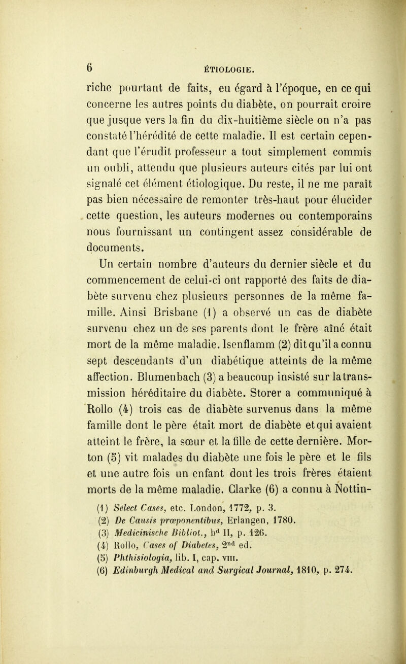 riche pourtant de faits, eu égard à l'époque, en ce qui concerne les autres points du diabète, on pourrait croire que jusque vers la fin du dix-huitième siècle on n'a pas constaté l'hérédité de cette maladie. Il est certain cepen^ dant que l'érudit professeur a tout simplement commis un oubli, attendu que plusieurs auteurs cités par lui ont signalé cet élément étiologique. Du reste, il ne me paraît pas bien nécessaire de remonter très-haut pour élucider cette question, les auteurs modernes ou contemporains nous fournissant un contingent assez considérable de documents. Un certain nombre d'auteurs du dernier siècle et du commencement de celui-ci ont rapporté des faits de dia- bète survenu chez plusieurs personnes de la même fa- mille. Ainsi Brisbane (1) a observé un cas de diabète survenu chez un de ses parents dont le frère aîné était mort de la même maladie. Isenflamm (2) dit qu'il a connu sept descendants d'un diabétique atteints de la même affection. Blumenbach (3) a beaucoup insisté sur la trans- mission héréditaire du diabète. Storer a communiqué à RoUo (4) trois cas de diabète survenus dans la même famille dont le père était mort de diabète et qui avaient atteint le frère, la sœur et la fille de cette dernière. Mor- ton (5) vit malades du diabète une fois le père et le fils et une autre fois un enfant dont les trois frères étaient morts de la même maladie. Glarke (6) a connu à Nottin- (1) Sêlecf, Cases, etc. London, 1772, p. 3. (2) De Causis prœponentibus, Erlangen, 1780. (3) Medicinische /i«6^/o«., II, p. 126. (4-) Rollo, Cases of Diabètes, 2°'i ed. (5) Phthisiologia, lib. I, cap. viii. (6) Edinburgh Médical and Surgical Journal, 1810, p. 274.