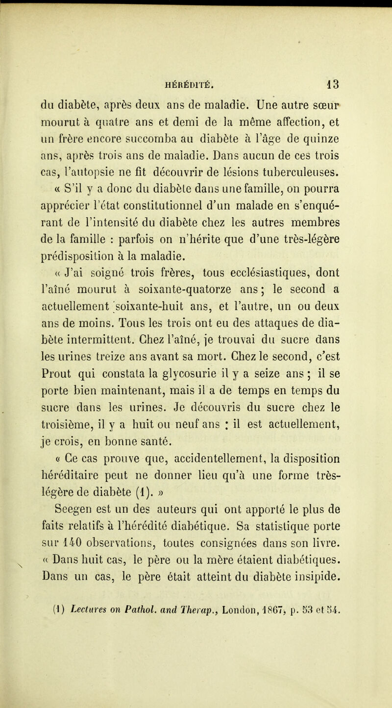 du diabète, après deux ans de maladie. Une autre sœur mourut à quatre ans et demi de la même affection, et un frère encore succomba au diabète à l'âge de quinze ans, après trois ans de maladie. Dans aucun de ces trois cas, l'autopsie ne fit découvrir de lésions tuberculeuses. c( S'il y a donc du diabète dans une famille, on pourra apprécier l'état constitutionnel d'un malade en s'enqué- rant de l'intensité du diabète chez les autres membres de la famille : parfois on n'hérite que d'une très-légère prédisposition à la maladie. « J'ai soigné trois frères, tous ecclésiastiques, dont l'aîné mourut à soixante-quatorze ans ; le second a actuellement soixante-huit ans, et l'autre, un ou deux ans de moins. Tous les trois ont eu des attaques de dia- bète intermittent. Chez l'aîné, je trouvai du sucre dans les urines treize ans avant sa mort. Chez le second, c'est Prout qui constata la glycosurie il y a seize ans ; il se porte bien maintenant, mais il a de temps en temps du sucre dans les urines. Je découvris du sucre chez le troisième, il y a huit ou neuf ans : il est actuellement, je crois, en bonne santé. c Ce cas prouve que, accidentellement, la disposition héréditaire peut ne donner lieu qu'à une forme très- légère de diabète (1). Seegen est un des auteurs qui ont apporté le plus de faits relatifs à l'hérédité diabétique. Sa statistique porte sur 140 observations, toutes consignées dans son livre. (( Dans huit cas, le père ou la mère étaient diabétiques. Dans un cas, le père était atteint du diabète insipide. (I) Lectures on PathoL and Thei ap., London, 1867, p. 53 et 54.