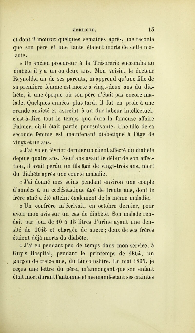 et dont il mourut quelques semaines après, me raconta que son père et une tante étaient morts de cette ma- ladie. <( Un ancien procureur à la Trésorerie succomba au diabète il y a un ou deux ans. Mon voisin, le docteur Reynolds, un de ses parents, m'apprend qu'une fille de sa première femme est morte à vingt-deux ans du dia- bète, à une époque oii son père n'était pas encore ma- lade. Quelques années plus tard, il fut en proie à une grande anxiété et astreint à un dur labeur intellectuel, c'est-à-dire tout le temps que dura la fameuse affaire Palmer, oii il était partie poursuivante. Une fille de sa seconde femme est maintenant diabétique à l'âge de vingt et un ans. « J'ai vu en février dernier un client affecté du diabète depuis quatre ans. Neuf ans avant le début de son affec- tion, il avait perdu un fils âgé de vingt-trois ans, mort du diabète après une courte maladie. (( J'ai donné mes soins pendant environ une couple d'années à un ecclésiastique âgé de trente ans, dont le frère aîné a été atteint également de la même maladie. « Un confrère m'écrivait, en octobre dernier, pour avoir mon avis sur un cas de diabète. Son malade ren- dait par jour de 10 à 15 litres d'urine ayant une den- sité de 1045 et chargée de sucre ; deux de ses frères étaient déjà morts du diabète. c( J'ai eu pendant peu de temps dans mon service, à Guy's Hospital, pendant le printemps de 1864, un garçon de treize ans, du Lincolnshire. En mai 1865, je reçus une lettre du père, m'annonçant que son enfant était mort durant l'automne et me manifestant ses craintes