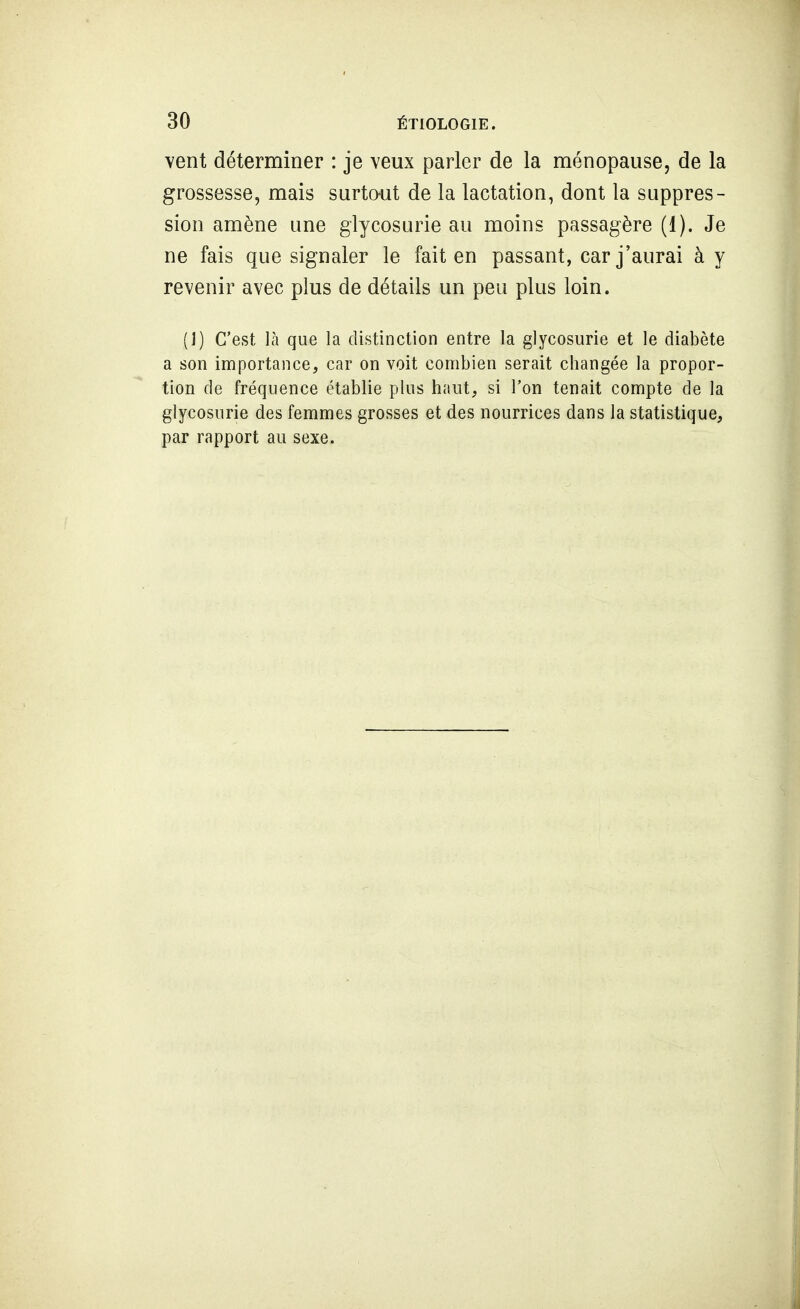 vent déterminer : je veux parler de la ménopause, de la grossesse, mais surtout de la lactation, dont la suppres- sion amène une glycosurie au moins passagère (1). Je ne fais que signaler le fait en passant, car j'aurai à y revenir avec plus de détails un peu plus loin. (1) C'est là que la distinction entre la glycosurie et le diabète a son importance, car on voit combien serait changée la propor- tion de fréquence établie plus haut, si l'on tenait compte de la glycosurie des femmes grosses et des nourrices dans la statistique, par rapport au sexe.