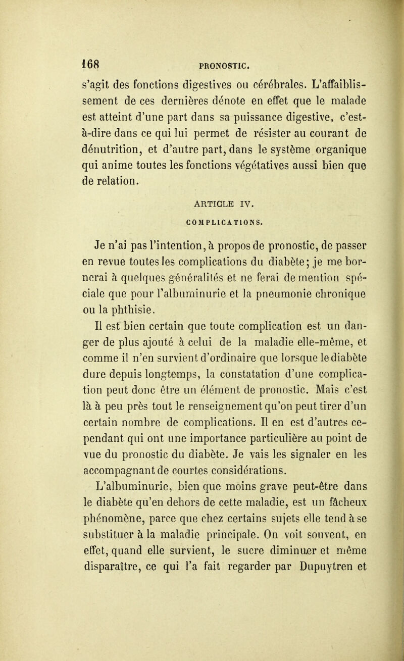 s'agît des fonctions digestives ou cérébrales. L'affaiblis- sement de ces dernières dénote en effet que le malade est atteint d'une part dans sa puissance digestive, c'est- à-dire dans ce qui lui permet de résister au courant de dénutrition, et d'autre part, dans le système organique qui anime toutes les fonctions végétatives aussi bien que de relation. ARTICLE IV. COMPLICATIONS. Je n'ai pas l'intention, à propos de pronostic, de passer en revue toutes les complications du diabète; je me bor- nerai à quelques généralités et ne ferai de mention spé- ciale que pour l'albuminurie et la pneumonie chronique ou la phthisie. Il est bien certain que toute complication est un dan- ger de plus ajouté à celui de la maladie elle-même, et comme il n'en survient d'ordinaire que lorsque le diabète dure depuis longtemps, la constatation d'une complica- tion peut donc être un élément de pronostic. Mais c'est là à peu près tout le renseignement qu'on peut tirer d'un certain nombre de complications. Il en est d'autres ce- pendant qui ont une importance particulière au point de vue du pronostic du diabète. Je vais les signaler en les accompagnant de courtes considérations. L'albuminurie, bien que moins grave peut-être dans le diabète qu'en dehors de cette maladie, est un fâcheux phénomène, parce que chez certains sujets elle tend à se substituer à la maladie principale. On voit souvent, en effet, quand elle survient, le sucre diminuer et même disparaître, ce qui l'a fait regarder par Dupuytren et