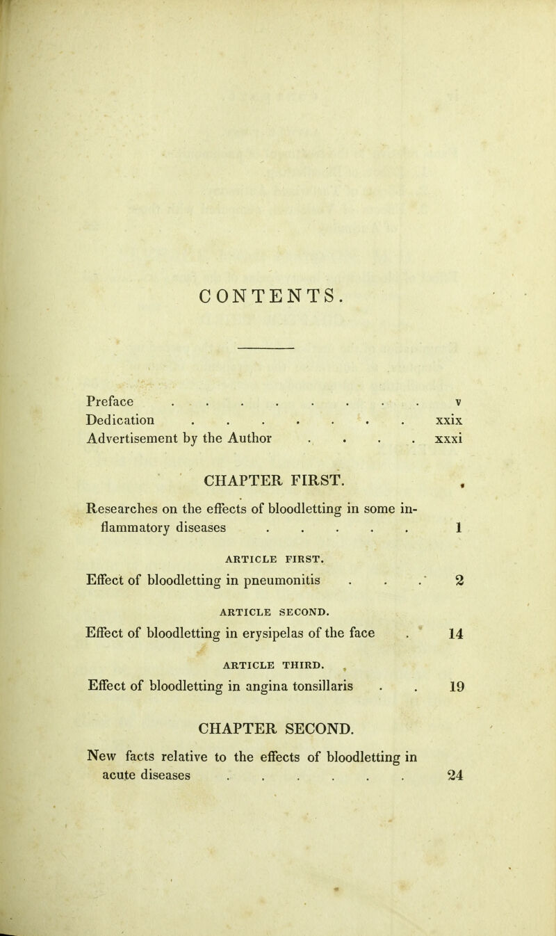 CONTENTS. Preface ........ v Dedication ....... xxix Advertisement by the Author ., . . . xxxi CHAPTER FIRST. Researches on the effects of bloodletting in some in- flammatory diseases ..... 1 ARTICLE FIRST. Effect of bloodletting in pneumonitis . . . * 2 ARTICLE SECOND. Effect of bloodletting in erysipelas of the face . 14 ARTICLE THIRD. , Effect of bloodletting in angina tonsillaris . . 19 CHAPTER SECOND. New facts relative to the effects of bloodletting in acute diseases ...... 24