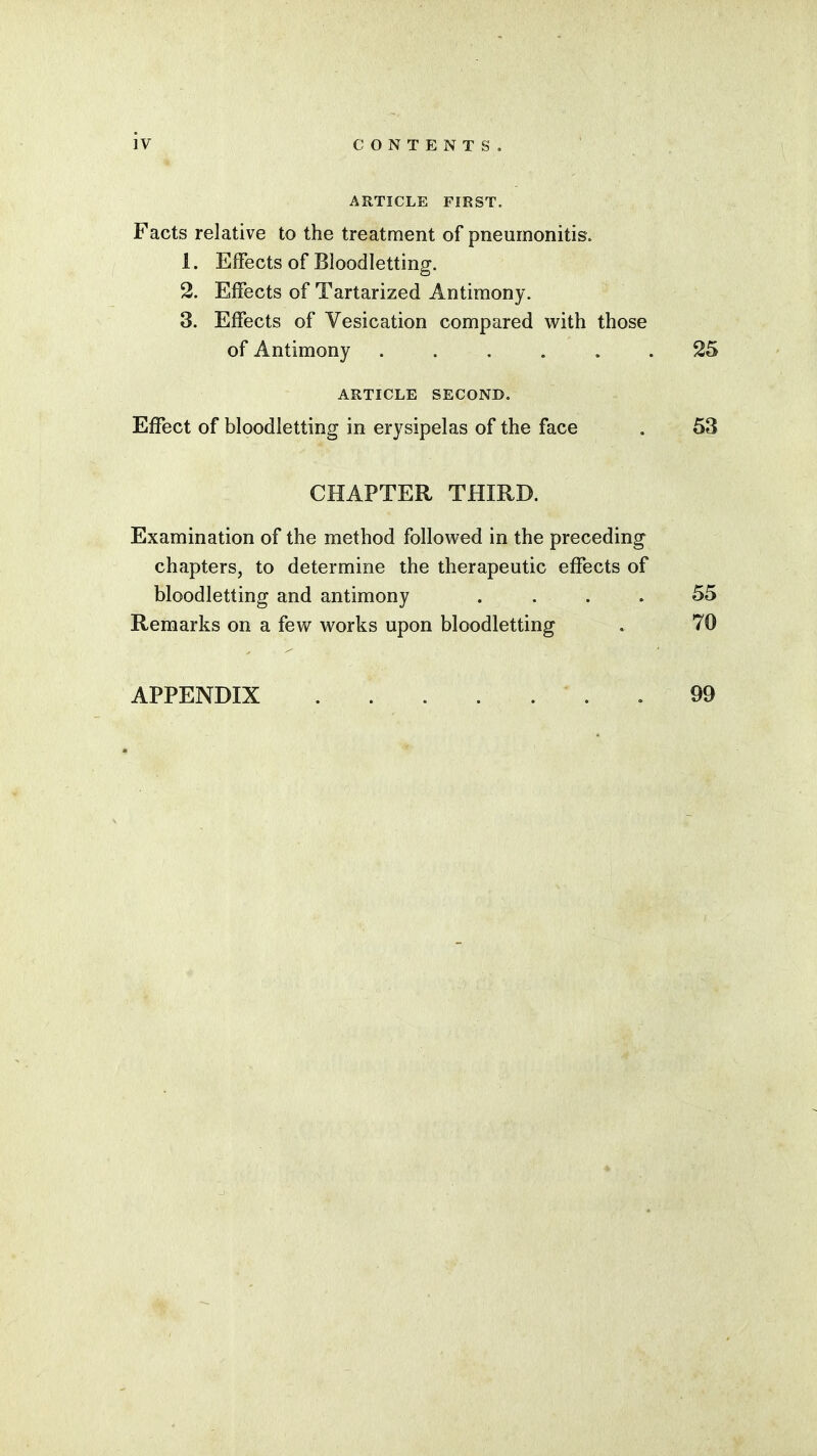 ARTICLE FIRST. Facts relative to the treatment of pneumonitis. 1. Effects of Bloodletting. 2. Effects of Tartarized Antimony. 3. Effects of Vesication compared with those of Antimony ...... 25 ARTICLE SECOND. Effect of bloodletting in erysipelas of the face . 53 CHAPTER THIRD. Examination of the method followed in the preceding chapters, to determine the therapeutic effects of bloodletting and antimony . . . 55 Remarks on a few works upon bloodletting * 70 APPENDIX .99