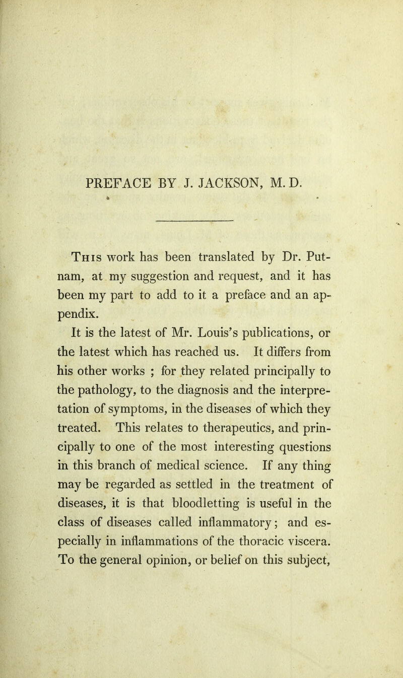 PREFACE BY J. JACKSON, M. D. » This work has been translated by Dr. Put- nam, at my suggestion and request, and it has been my part to add to it a preface and an ap- pendix. It is the latest of Mr. Louis's publications, or the latest which has reached us. It differs from his other works ; for they related principally to the pathology, to the diagnosis and the interpre- tation of symptoms, in the diseases of which they treated. This relates to therapeutics, and prin- cipally to one of the most interesting questions in this branch of medical science. If any thing may be regarded as settled in the treatment of diseases, it is that bloodletting is useful in the class of diseases called inflammatory; and es- pecially in inflammations of the thoracic viscera. To the general opinion, or belief on this subject,