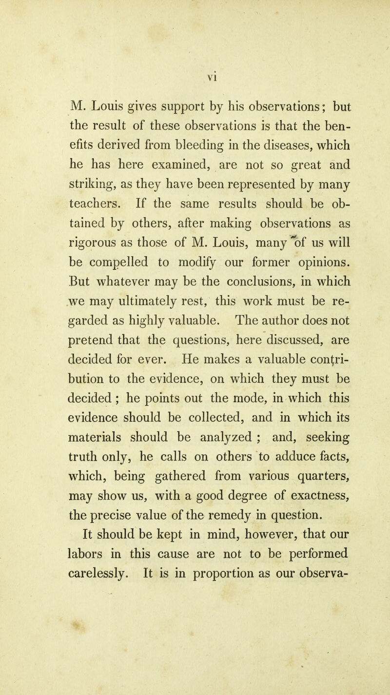 M. Louis gives support by his observations; but the result of these observations is that the ben- efits derived from bleeding in the diseases, which he has here examined, are not so great and striking, as they have been represented by many teachers. If the same results should be ob- tained by others, after making observations as rigorous as those of M. Louis, many of us will be compelled to modify our former opinions. But whatever may be the conclusions, in which we may ultimately rest, this work must be re- garded as highly valuable. The author does not pretend that the questions, here discussed, are decided for ever. He makes a valuable contri- bution to the evidence, on which they must be decided ; he points out the mode, in which this evidence should be collected, and in which its materials should be analyzed ; and, seeking truth only, he calls on others to adduce facts, which, being gathered from various quarters, may show us, with a good degree of exactness, the precise value of the remedy in question. It should be kept in mind, however, that our labors in this cause are not to be performed carelessly. It is in proportion as our observa-