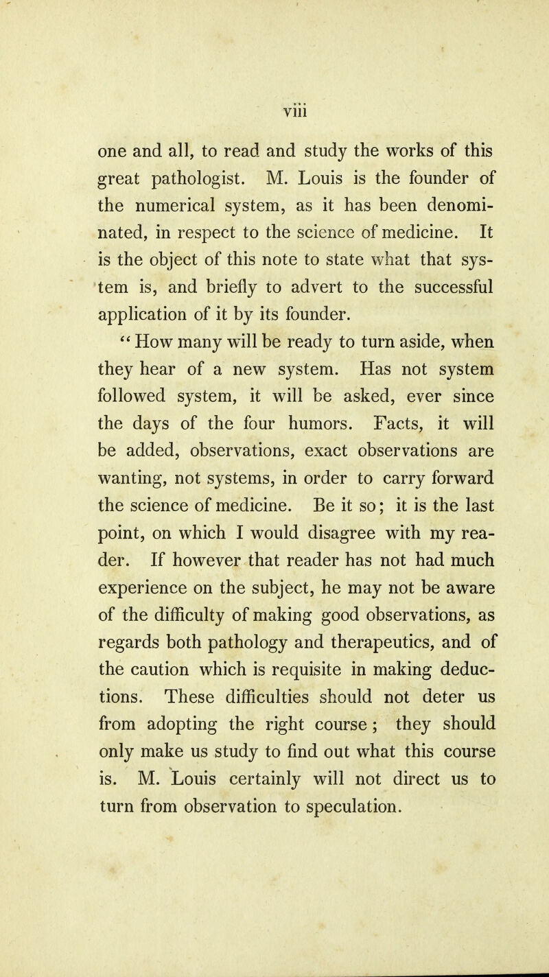 one and all, to read and study the works of this great pathologist. M. Louis is the founder of the numerical system, as it has been denomi- nated, in respect to the science of medicine. It is the object of this note to state what that sys- tem is, and briefly to advert to the successful application of it by its founder.  How many will be ready to turn aside, when they hear of a new system. Has not system followed system, it will be asked, ever since the days of the four humors. Facts, it will be added, observations, exact observations are wanting, not systems, in order to carry forward the science of medicine. Be it so; it is the last point, on which I would disagree with my rea- der. If however that reader has not had much experience on the subject, he may not be aware of the difficulty of making good observations, as regards both pathology and therapeutics, and of the caution which is requisite in making deduc- tions. These difficulties should not deter us from adopting the right course; they should only make us study to find out what this course is. M. Louis certainly will not direct us to turn from observation to speculation.