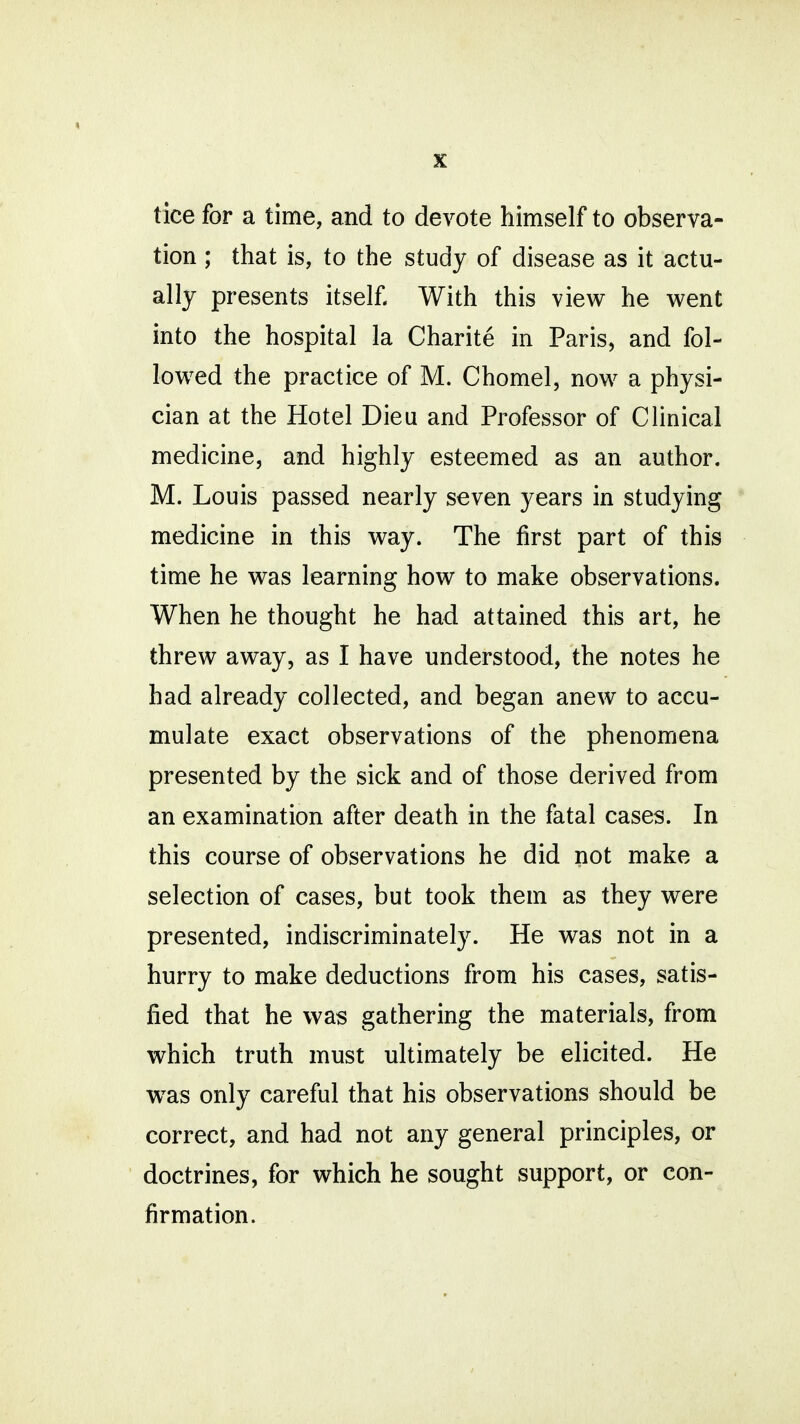 tice for a time, and to devote himself to observa- tion ; that is, to the study of disease as it actu- ally presents itself With this view he went into the hospital la Charite in Paris, and fol- lowed the practice of M. Chomel, now a physi- cian at the Hotel Dieu and Professor of Clinical medicine, and highly esteemed as an author. M. Louis passed nearly seven years in studying medicine in this way. The first part of this time he was learning how to make observations. When he thought he had attained this art, he threw away, as I have understood, the notes he had already collected, and began anew to accu- mulate exact observations of the phenomena presented by the sick and of those derived from an examination after death in the fatal cases. In this course of observations he did not make a selection of cases, but took them as they were presented, indiscriminately. He was not in a hurry to make deductions from his cases, satis- fied that he was gathering the materials, from which truth must ultimately be elicited. He was only careful that his observations should be correct, and had not any general principles, or doctrines, for which he sought support, or con- firmation.