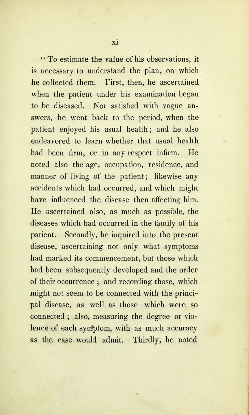  To estimate the value of his observations, it is necessary to understand the plan, on which he collected them. First, then, he ascertained when the patient under his examination began to be diseased. Not satisfied with vague an- swers, he went back to the period, when the patient enjoyed his usual health; and he also endeavored to learn whether that usual health had been firm, or in any respect infirm. He noted also the age, occupation, residence, and manner of living of the patient; likewise any accidents which had occurred, and which might have influenced the disease then affecting him. He ascertained also, as much as possible, the diseases which had occurred in the family of his patient. Secondly, he inquired into the present disease, ascertaining not only what symptoms had marked its commencement, but those which had been subsequently developed and the order of their occurrence ; and recording those, which might not seem to be connected with the princi- pal disease, as well as those which were so connected ; also, measuring the degree or vio- lence of each syrrfptom, with as much accuracy as the case would admit. Thirdly, he noted