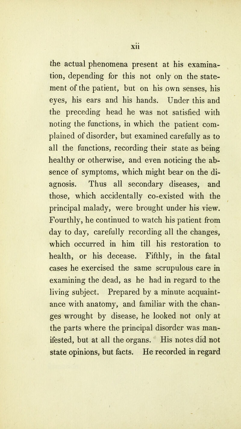 the actual phenomena present at his examina- tion, depending for this not only on the state- ment of the patient, but on his own senses, his eyes, his ears and his hands. Under this and the preceding head he was not satisfied with noting the functions, in which the patient com- plained of disorder, but examined carefully as to all the functions, recording their state as being healthy or otherwise, and even noticing the ab- sence of symptoms, which might bear on the di- agnosis. Thus all secondary diseases, and those, which accidentally co-existed with the principal malady, were brought under his view. Fourthly, he continued to watch his patient from day to day, carefully recording all the changes, which occurred in him till his restoration to health, or his decease. Fifthly, in the fatal cases he exercised the same scrupulous care in examining the dead, as he had in regard to the living subject. Prepared by a minute acquaint- ance with anatomy, and familiar with the chan- ges wrought by disease, he looked not only at the parts where the principal disorder was man- ifested, but at all the organs. His notes did not state opinions, but facts. He recorded in regard