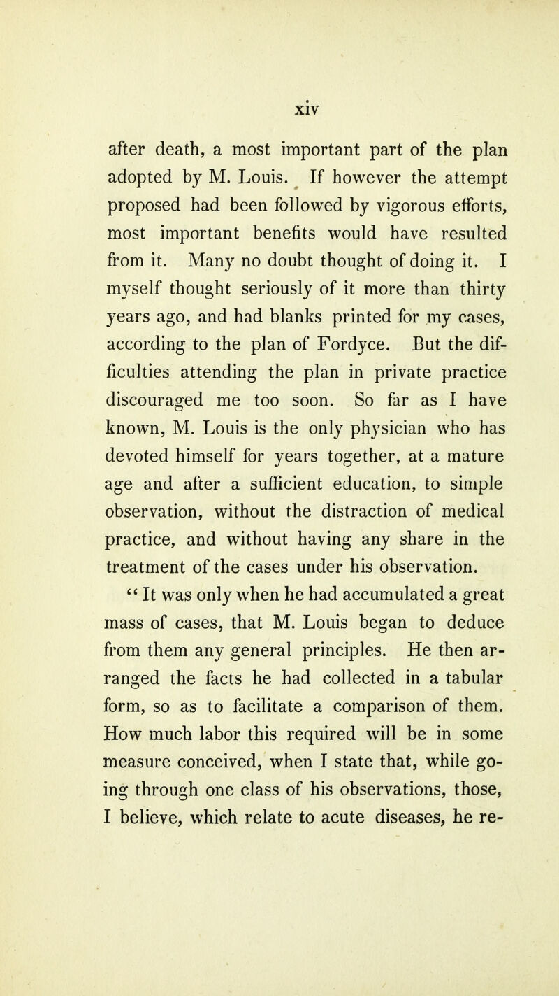 after death, a most important part of the plan adopted by M. Louis. If however the attempt proposed had been followed by vigorous efforts, most important benefits would have resulted from it. Many no doubt thought of doing it. I myself thought seriously of it more than thirty years ago, and had blanks printed for my cases, according to the plan of Fordyce. But the dif- ficulties attending the plan in private practice discouraged me too soon. So far as I have known, M. Louis is the only physician who has devoted himself for years together, at a mature age and after a sufficient education, to simple observation, without the distraction of medical practice, and without having any share in the treatment of the cases under his observation.  It was only when he had accumulated a great mass of cases, that M. Louis began to deduce from them any general principles. He then ar- ranged the facts he had collected in a tabular form, so as to facilitate a comparison of them. How much labor this required will be in some measure conceived, when I state that, while go- ing through one class of his observations, those, I believe, which relate to acute diseases, he re-