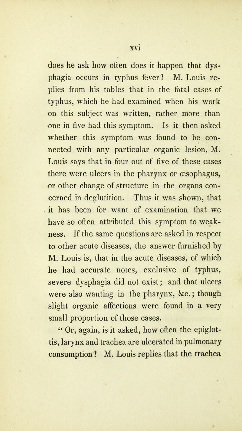 does he ask how often does it happen that dys- phagia occurs in typhus fever? M. Louis re- plies from his tables that in the fatal cases of typhus, which he had examined when his work on this subject was written, rather more than one in five had this symptom. Is it then asked whether this symptom was found to be con- nected with any particular organic lesion, M. Louis says that in four out of five of these cases there were ulcers in the pharynx or oesophagus, or other change of structure in the organs con- cerned in deglutition. Thus it was shown, that . it has been for want of examination that we have so often attributed this symptom to weak- ness. If the same questions are asked in respect to other acute diseases, the answer furnished by M. Louis is, that in the acute diseases, of which he had accurate notes, exclusive of typhus, severe dysphagia did not exist; and that ulcers were also wanting in the pharynx, &x.; though slight organic affections were found in a very small proportion of those cases.  Or, again, is it asked, how often the epiglot- tis, larynx and trachea are ulcerated in pulmonary consumption? M. Louis replies that the trachea