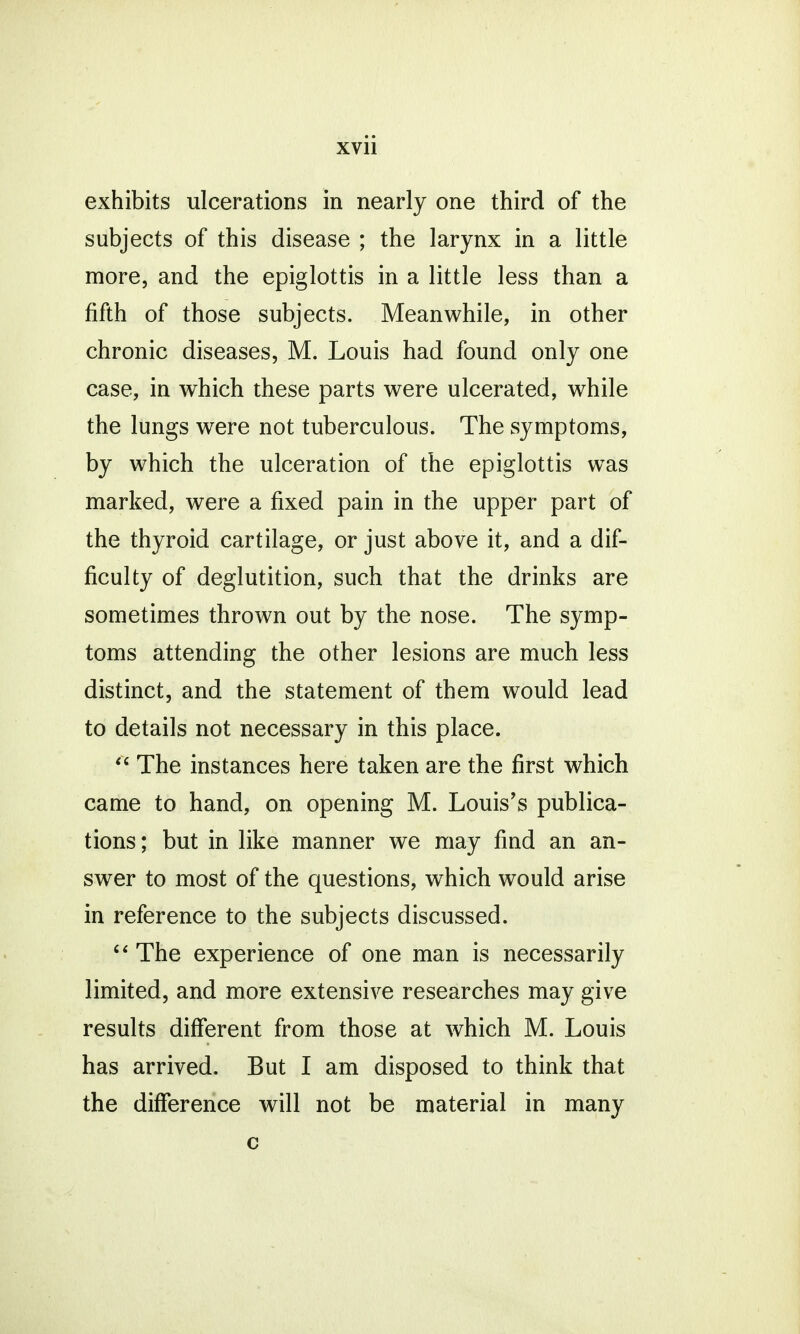 exhibits ulcerations in nearly one third of the subjects of this disease ; the larynx in a little more, and the epiglottis in a little less than a fifth of those subjects. Meanwhile, in other chronic diseases, M. Louis had found only one case, in which these parts were ulcerated, while the lungs were not tuberculous. The symptoms, by which the ulceration of the epiglottis was marked, were a fixed pain in the upper part of the thyroid cartilage, or just above it, and a dif- ficulty of deglutition, such that the drinks are sometimes thrown out by the nose. The symp- toms attending the other lesions are much less distinct, and the statement of them would lead to details not necessary in this place.  The instances here taken are the first which came to hand, on opening M. Louis's publica- tions; but in like manner we may find an an- swer to most of the questions, which would arise in reference to the subjects discussed.  The experience of one man is necessarily limited, and more extensive researches may give results different from those at which M. Louis has arrived. But I am disposed to think that the difference will not be material in many c