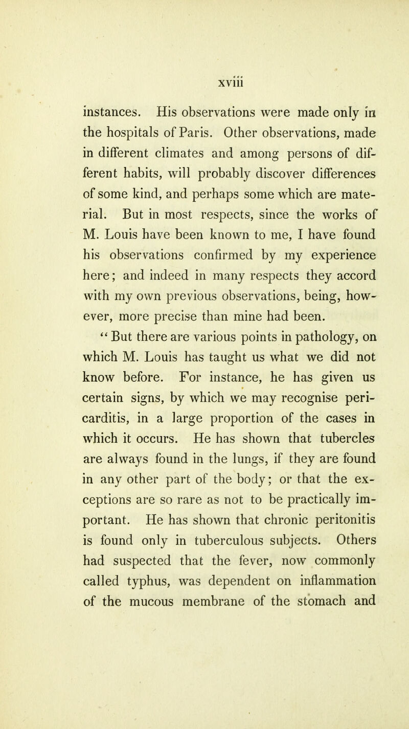 4 4 • XV111 instances. His observations were made only in the hospitals of Paris. Other observations, made in different climates and among persons of dif- ferent habits, will probably discover differences of some kind, and perhaps some which are mate- rial. But in most respects, since the works of M. Louis have been known to me, I have found his observations confirmed by my experience here; and indeed in many respects they accord with my own previous observations, being, how- ever, more precise than mine had been.  But there are various points in pathology, on which M. Louis has taught us what we did not know before. For instance, he has given us certain signs, by which we may recognise peri- carditis, in a large proportion of the cases in which it occurs. He has shown that tubercles are always found in the lungs, if they are found in any other part of the body; or that the ex- ceptions are so rare as not to be practically im- portant. He has shown that chronic peritonitis is found only in tuberculous subjects. Others had suspected that the fever, now commonly called typhus, was dependent on inflammation of the mucous membrane of the stomach and