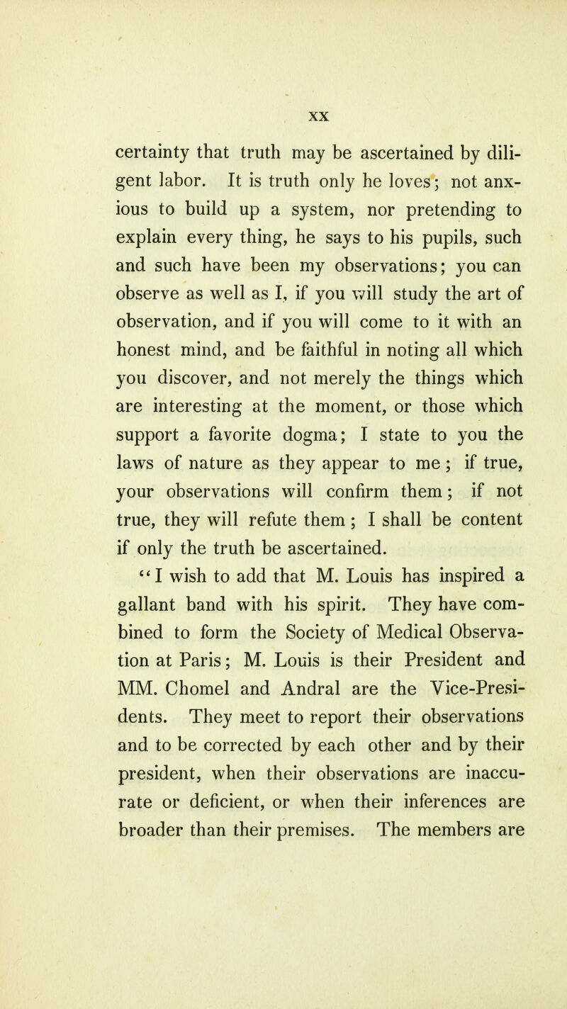 certainty that truth may be ascertained by dili- gent labor. It is truth only he loves; not anx- ious to build up a system, nor pretending to explain every thing, he says to his pupils, such and such have been my observations; you can observe as well as I, if you will study the art of observation, and if you will come to it with an honest mind, and be faithful in noting all which you discover, and not merely the things which are interesting at the moment, or those which support a favorite dogma; I state to you the laws of nature as they appear to me; if true, your observations will confirm them; if not true, they will refute them; I shall be content if only the truth be ascertained. I wish to add that M. Louis has inspired a gallant band with his spirit. They have com- bined to form the Society of Medical Observa- tion at Paris; M. Louis is their President and MM. Chomel and Andral are the Vice-Presi- dents. They meet to report their observations and to be corrected by each other and by their president, when their observations are inaccu- rate or deficient, or when their inferences are broader than their premises. The members are