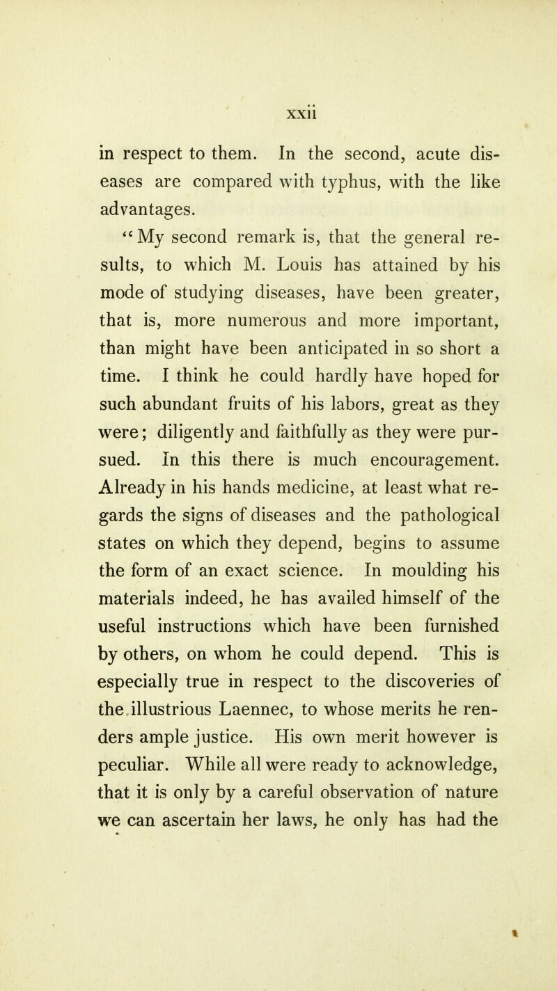 in respect to them. In the second, acute dis- eases are compared with typhus, with the like advantages. My second remark is, that the general re- sults, to which M. Louis has attained by his mode of studying diseases, have been greater, that is, more numerous and more important, than might have been anticipated in so short a time. I think he could hardly have hoped for such abundant fruits of his labors, great as they were; diligently and faithfully as they were pur- sued. In this there is much encouragement. Already in his hands medicine, at least what re- gards the signs of diseases and the pathological states on which they depend, begins to assume the form of an exact science. In moulding his materials indeed, he has availed himself of the useful instructions which have been furnished by others, on whom he could depend. This is especially true in respect to the discoveries of the illustrious Laennec, to whose merits he ren- ders ample justice. His own merit however is peculiar. While all were ready to acknowledge, that it is only by a careful observation of nature we can ascertain her laws, he only has had the