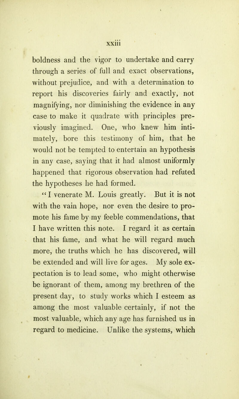 boldness and the vigor to undertake and carry through a series of full and exact observations, without prejudice, and with a determination to report his discoveries fairly and exactly, not magnifying, nor diminishing the evidence in any case to make it quadrate with principles pre- viously imagined. One, who knew him inti- mately, bore this testimony of him, that he would not be tempted to entertain an hypothesis in any case, saying that it had almost uniformly happened that rigorous observation had refuted the hypotheses he had formed. I venerate M. Louis greatly. But it is not with the vain hope, nor even the desire to pro- mote his fame by rny feeble commendations, that I have written this note. I regard it as certain that his fame, and what he will regard much more, the truths which he has discovered, will be extended and will live for ages. My sole ex- pectation is to lead some, who might otherwise be ignorant of them, among my brethren of the present day, to study works which I esteem as among the most valuable certainly, if not the most valuable, which any age has furnished us in regard to medicine. Unlike the systems, which