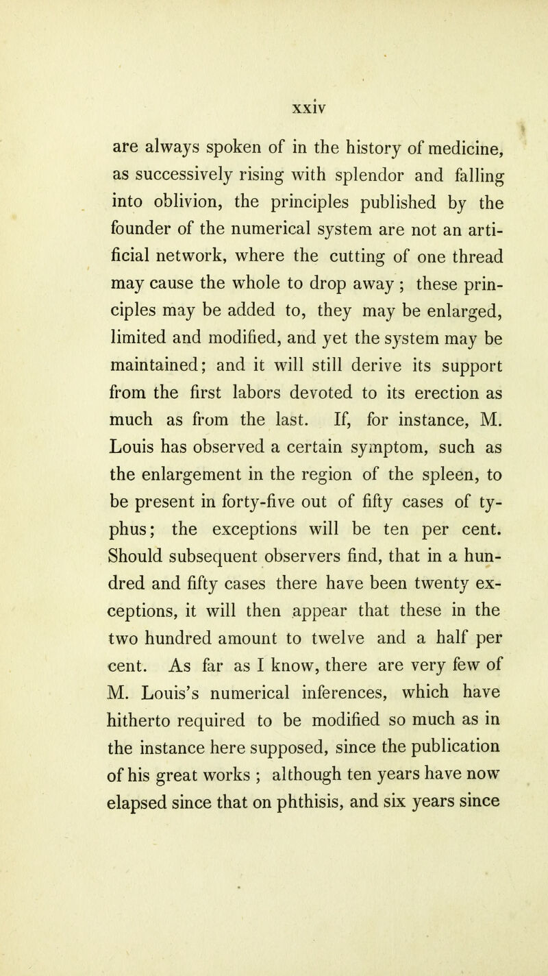 are always spoken of in the history of medicine, as successively rising with splendor and falling into oblivion, the principles published by the founder of the numerical system are not an arti- ficial network, where the cutting of one thread may cause the whole to drop away ; these prin- ciples may be added to, they may be enlarged, limited and modified, and yet the system may be maintained; and it will still derive its support from the first labors devoted to its erection as much as from the last. If, for instance, M. Louis has observed a certain symptom, such as the enlargement in the region of the spleen, to be present in forty-five out of fifty cases of ty- phus; the exceptions will be ten per cent. Should subsequent observers find, that in a hun- dred and fifty cases there have been twenty ex- ceptions, it will then appear that these in the two hundred amount to twelve and a half per cent. As far as I know, there are very few of M. Louis's numerical inferences, which have hitherto required to be modified so much as in the instance here supposed, since the publication of his great works ; although ten years have nowT elapsed since that on phthisis, and six years since