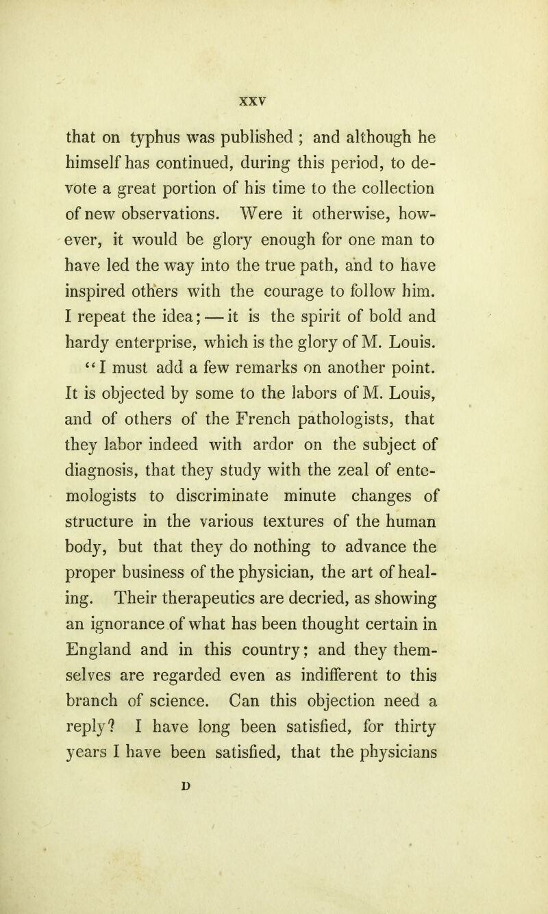 that on typhus was published ; and although he himself has continued, during this period, to de- vote a great portion of his time to the collection of new observations. Were it otherwise, how- ever, it would be glory enough for one man to have led the way into the true path, and to have inspired others with the courage to follow him. I repeat the idea; — it is the spirit of bold and hardy enterprise, which is the glory of M. Louis. I must add a few remarks on another point. It is objected by some to the labors of M. Louis, and of others of the French pathologists, that they labor indeed with ardor on the subject of diagnosis, that they study with the zeal of ento- mologists to discriminate minute changes of structure in the various textures of the human body, but that they do nothing to advance the proper business of the physician, the art of heal- ing. Their therapeutics are decried, as showing an ignorance of what has been thought certain in England and in this country; and they them- selves are regarded even as indifferent to this branch of science. Can this objection need a reply? I have long been satisfied, for thirty years I have been satisfied, that the physicians D