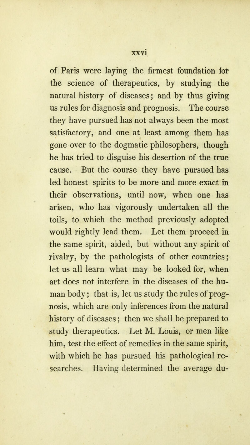 of Paris were laying the firmest foundation for the science of therapeutics, by studying the natural history of diseases; and by thus giving us rules for diagnosis and prognosis. The course they have pursued has not always been the most satisfactory, and one at least among them has gone over to the dogmatic philosophers, though he has tried to disguise his desertion of the true cause. But the course they have pursued has led honest spirits to be more and more exact in their observations, until now, when one has arisen, who has vigorously undertaken all the toils, to which the method previously adopted would rightly lead them. Let them proceed in the same spirit, aided, but without any spirit of rivalry, by the pathologists of other countries; let us all learn what may be looked for, when art does not interfere in the diseases of the hu- man body; that is, let us study the rules of prog- nosis, which are only inferences from the natural history of diseases; then we shall be prepared to study therapeutics. Let M. Louis, or men like him, test the effect of remedies in the same spirit, with which he has pursued his pathological re- searches. Having determined the average du- V