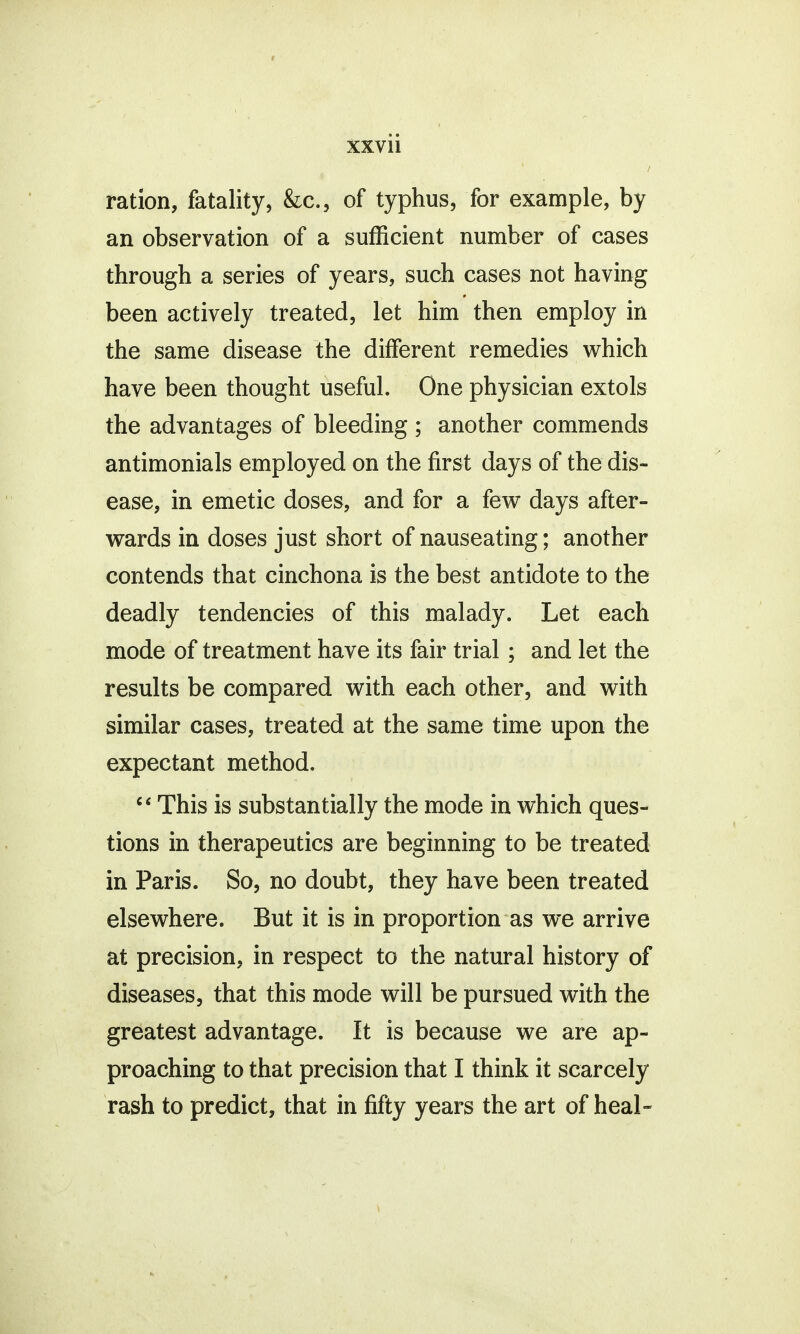 1 xxvii ration, fatality, &c, of typhus, for example, by an observation of a sufficient number of cases through a series of years, such cases not having been actively treated, let him then employ in the same disease the different remedies which have been thought useful. One physician extols the advantages of bleeding ; another commends antimonials employed on the first days of the dis- ease, in emetic doses, and for a few days after- wards in doses just short of nauseating; another contends that cinchona is the best antidote to the deadly tendencies of this malady. Let each mode of treatment have its fair trial; and let the results be compared with each other, and with similar cases, treated at the same time upon the expectant method. c< This is substantially the mode in which ques- tions in therapeutics are beginning to be treated in Paris. So, no doubt, they have been treated elsewhere. But it is in proportion as we arrive at precision, in respect to the natural history of diseases, that this mode will be pursued with the greatest advantage. It is because we are ap- proaching to that precision that I think it scarcely rash to predict, that in fifty years the art of heal-