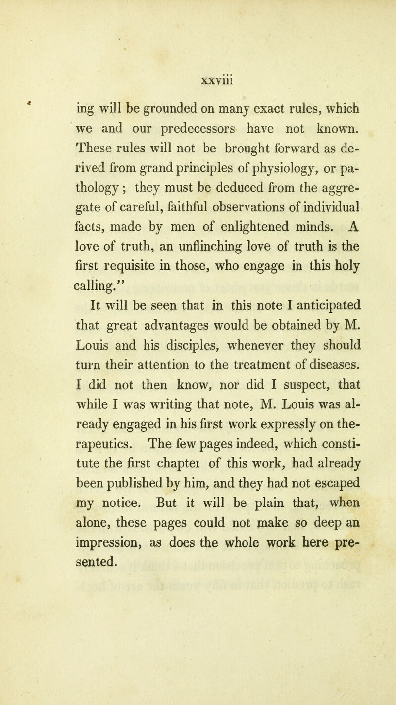 ing will be grounded on many exact rules, which we and our predecessors have not known. These rules will not be brought forward as de- rived from grand principles of physiology, or pa- thology ; they must be deduced from the aggre- gate of careful, faithful observations of individual facts, made by men of enlightened minds. A love of truth, an unflinching love of truth is the first requisite in those, who engage in this holy calling. It will be seen that in this note I anticipated that great advantages would be obtained by M. Louis and his disciples, whenever they should turn their attention to the treatment of diseases. I did not then know, nor did I suspect, that while I was writing that note, M. Louis wras al- ready engaged in his first work expressly on the- rapeutics. The few pages indeed, which consti- tute the first chaptei of this work, had already been published by him, and they had not escaped my notice. But it will be plain that, when alone, these pages could not make so deep an impression, as does the whole work here pre- sented.