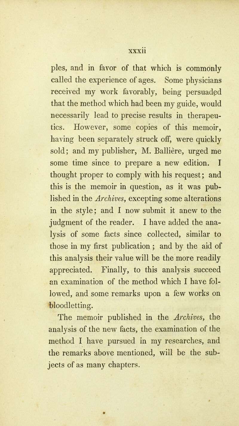 pies, and in favor of that which is commonly called the experience of ages. Some physicians received my work favorably, being persuaded that the method which had been my guide, would necessarily lead to precise results in therapeu- tics. However, some copies of this memoir, having been separately struck off, were quickly sold; and my publisher, M. Balliere, urged me some time since to prepare a new edition. I thought proper to comply with his request; and this is the memoir in question, as it was pub- lished in the Archives, excepting some alterations in the style; and I now submit it anew to the judgment of the reader. I have added the ana- lysis of some facts since collected, similar to those in my first publication ; and by the aid of this analysis their value will be the more readily appreciated. Finally, to this analysis succeed an examination of the method which I have fol- lowed, and some remarks upon a few works on bloodletting. The memoir published in the Archives, the analysis of the new facts, the examination of the method I have pursued in my researches, and the remarks above mentioned, will be the sub- jects of as many chapters.