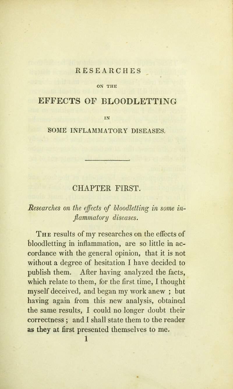 RESEARCHES ON THE EFFECTS OF BLOODLETTING IN SOME INFLAMMATORY DISEASES. CHAPTER FIRST. Researches on the effects of bloodletting in some in- flammatory diseases. The results of my researches on the effects of bloodletting in inflammation, are so little in ac- cordance with the general opinion, that it is not without a degree of hesitation I have decided to publish them. After having analyzed the facts, which relate to them, for the first time, I thought myself deceived, and began my work anew ; but having again from this new analysis, obtained the same results, I could no longer doubt their correctness ; and I shall state them to the reader as they at first presented themselves to me.