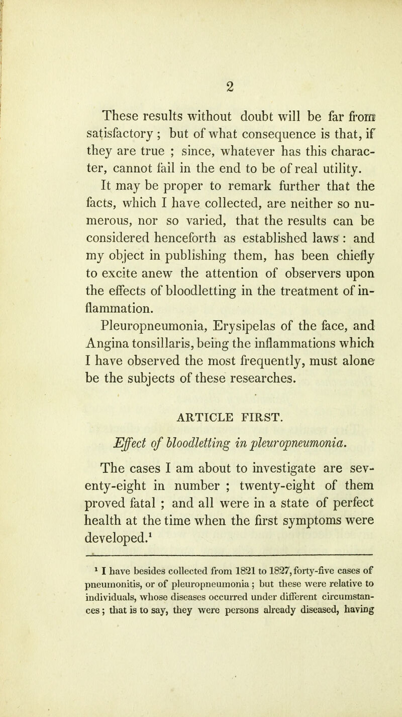 These results without doubt will be far front satisfactory ; but of what consequence is that, if they are true ; since, whatever has this charac- ter, cannot tail in the end to be of real utility. It may be proper to remark further that the facts, which I have collected, are neither so nu- merous, nor so varied, that the results can be considered henceforth as established laws : and my object in publishing them, has been chiefly to excite anew the attention of observers upon the effects of bloodletting in the treatment of in- flammation. Pleuropneumonia, Erysipelas of the face, and Angina tonsillaris, being the inflammations which I have observed the most frequently, must alone be the subjects of these researches. ARTICLE FIRST. Effect of bloodletting in pleuropneumonia. The cases I am about to investigate are sev- enty-eight in number ; twenty-eight of them proved fatal ; and all were in a state of perfect health at the time when the first symptoms were developed.1 1 I have besides collected from 1821 to 1827, forty-five cases of pneumonitis, or of pleuropneumonia; but these were relative to individuals, whose diseases occurred under different circumstan- ces ; that is to say, they were persons already diseased, having