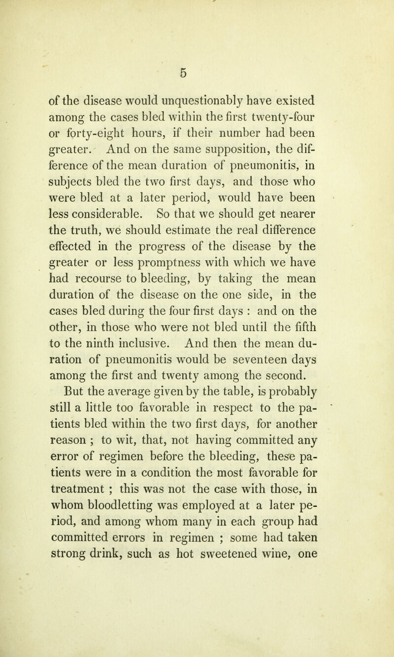 of the disease would unquestionably have existed among the cases bled within the first twenty-four or forty-eight hours, if their number had been greater. And on the same supposition, the dif- ference of the mean duration of pneumonitis, in subjects bled the two first days, and those who were bled at a later period, would have been less considerable. So that we should get nearer the truth, we should estimate the real difference effected in the progress of the disease by the greater or less promptness with which we have had recourse to bleeding, by taking the mean duration of the disease on the one side, in the cases bled during the four first days : and on the other, in those who were not bled until the fifth to the ninth inclusive. And then the mean du- ration of pneumonitis would be seventeen days among the first and twenty among the second. But the average given by the table, is probably still a little too favorable in respect to the pa- tients bled within the two first days, for another reason ; to wit, that, not having committed any error of regimen before the bleeding, these pa- tients were in a condition the most favorable for treatment ; this was not the case wTith those, in whom bloodletting was employed at a later pe- riod, and among whom many in each group had committed errors in regimen ; some had taken strong drink, such as hot sweetened wine, one