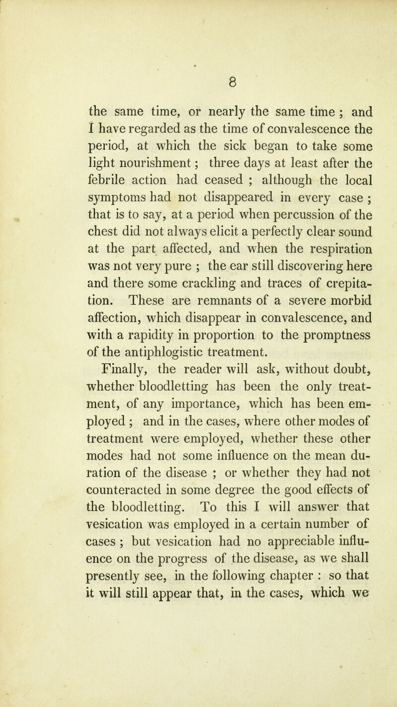 the same time, or nearly the same time ; and I have regarded as the time of convalescence the period, at which the sick began to take some light nourishment; three days at least after the febrile action had ceased ; although the local symptoms had not disappeared in every case ; that is to say, at a period when percussion of the chest did not always elicit a perfectly clear sound at the part affected, and when the respiration was not very pure ; the ear still discovering here and there some crackling and traces of crepita- tion. These are remnants of a severe morbid affection, which disappear in convalescence, and with a rapidity in proportion to the promptness of the antiphlogistic treatment. Finally, the reader will ask, without doubt, whether bloodletting has been the only treat- ment, of any importance, wrhich has been em- ployed ; and in the cases, where other modes of treatment were employed, whether these other modes had not some influence on the mean du- ration of the disease ; or whether they had not counteracted in some degree the good effects of the bloodletting. To this I will answer that vesication was employed in a certain number of cases ; but vesication had no appreciable influ- ence on the progress of the disease, as we shall presently see, in the following chapter : so that it will still appear that, in the cases, which we