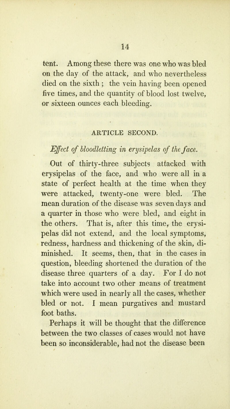 tent. Among these there was one who was bled on the day of the attack, and who nevertheless died on the sixth ; the vein having been opened five times, and the quantity of blood lost twelve, or sixteen ounces each bleeding. ARTICLE SECOND. Effect of bloodletting in erysipelas of the face. Out of thirty-three subjects attacked with erysipelas of the face, and who were all in a state of perfect health at the time when they were attacked, twenty-one were bled. The mean duration of the disease was seven days and a quarter in those who were bled, and eight in the others. That is, after this time, the erysi- pelas did not extend, and the local symptoms, redness, hardness and thickening of the skin, di- minished. It seems, then, that in the cases in question, bleeding shortened the duration of the disease three quarters of a day. For I do not take into account two other means of treatment which were used in nearly all the cases, whether bled or not. I mean purgatives and mustard foot baths. Perhaps it will be thought that the difference between the two classes of cases would not have been so inconsiderable, had not the disease been