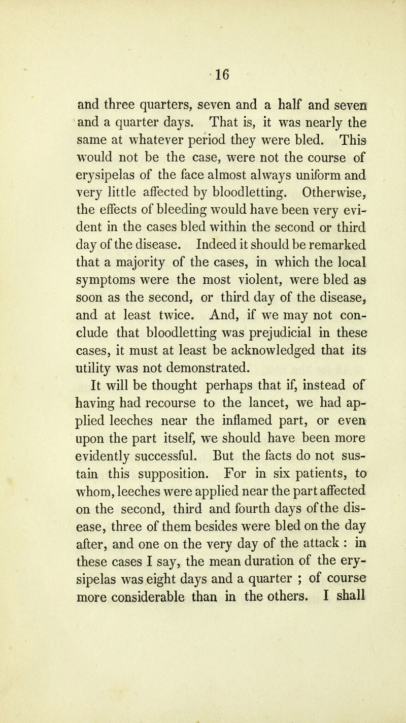 and three quarters, seven and a half and sevefii and a quarter days. That is, it was nearly the same at whatever period they were bled. This wTould not be the case, were not the course of erysipelas of the face almost always uniform and very little affected by bloodletting. Otherwise, the effects of bleeding would have been very evi- dent in the cases bled within the second or third day of the disease. Indeed it should be remarked that a majority of the cases, in which the local symptoms were the most violent, were bled as soon as the second, or third day of the disease, and at least twice. And, if we may not con- clude that bloodletting was prejudicial in these cases, it must at least be acknowledged that its utility was not demonstrated. It will be thought perhaps that if, instead of having had recourse to the lancet, we had ap- plied leeches near the inflamed part, or even upon the part itself, we should have been more evidently successful. But the facts do not sus- tain this supposition. For in six patients, to whom, leeches were applied near the part affected on the second, third and fourth days of the dis- ease, three of them besides were bled on the day after, and one on the very day of the attack : in these cases I say, the mean duration of the ery- sipelas was eight days and a quarter ; of course more considerable than in the others. I shall